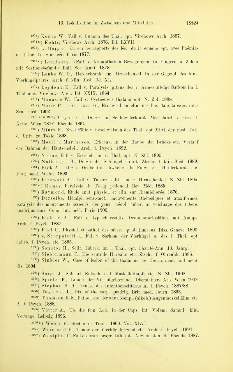 König W., Fall v. Gumma des Thal. opt. Virchows Arch. 1887. 39««) Kohts, Virchows Areli. 1876, Bd. LXVII. -9'3-) Lafforgue. Et. snr les rapports des les. de la couelie opt. avee Fhemia- nestlic'sie d'origine cer. Paris 1877. 39-:!aj Landouzy. »Fall v. krampfiiaften Bewegungen in Fingern u. Zelien mit Soktionsbefund.« Bull. Soe. Anat. 1878. -'•*''^) Leube W. 0., Herderki'ank. im Hirnselienkel in der Gegend des liint. Vierhiigelpaares. Areh. f. klin. Med. Bd. XL. -'■'■^) Leydenv. E.. Fall v. Paralj'sis agitans des r. Armesinfolge Sarkom im 1. Tlialamus. Virchows Arch. Bd. XXIX. 1864. Manasse W.. Fall v. Cysticercus tlialami opt. N. ZM. 1888. -^') Marie P. et Guillain G., Existe-t-il en elin. des loc. dans la eaps. int.? Sem. med. 1902. 2976 uad ^cyncrt T.. Diagn. auf Selihügelerkrank. Med. JahrL. d. Ges. d. Ärzte. Wien 1872. Ebenda 1864. -9^°) Miura K.. Zwei Fälle v. Geseliwülsten dos Thal. opt. Mittl. der med. Fak. d Univ. zu Tokio 1898. -^s^) Moeli u. Marineseo, Erkrank, in der Haube der Briieke ete. Verlauf der Bahnen der Hautsensibil. Arch. f. Psych. 1892. 3382) Nonne, Fall v. Erweich, im r. Thal. opt. N. Zbl. 1895. 3983) Nothnagel 11.. Diagn. der Sehhügelerkrank. Ztselir. f. klin. Med. 1889. 2984) Piek A.. Alliiiii. Gediiehtnisschwäehe als Folge cer. Herderkrank, ete. Prag. med. Wehn. 1893. =985) Putawski A.. Fall v. Tubere. sollt, im r. Hirnselienkel. N. Zbl. 1895. =98^») Eamey, Paralysie alt. d'orig. pedoneul. Kev. Med. 1885. 3986) Kaymond. Etüde anat. physiol. et elin. sur l'hemieliore'e. 1876. 2987) Derselbe, Hemipl. sens.-mot., mouvements athetosiques et ataxiformes, paralysie des mouvements associes des yeux, neopl. tuber. au voisinage des tuberc. quadvijumeaux. Cong. int. med. Paris 1900. =986) Rieliter A., Fall v typisch rezidiv. Oculomotoriuslähm. mit Autops. Arch. f. Psyeli. 1887. 2989) Riiei Q _ Physiol. et pathol. des tubere. quadrijumeaux. Diss. Geneve. 1890. =«9ü) V. Scarpatetti J., Fall v. Sarkom der Vierhiigel u. des 1. Tlial. opt. Jalirb. f. Psych, etc. 1895. =991) Senator H., Sollt. Tuberk. im 1. Thal. opt. Charite-Ann. 13. Jahrg. ii992) Siebenmann F., Die zentrale Horbahn etc. ZtscIir. f Ohrenlik. 1886. =993) Sinkler W., Gase of lesion of the tlialamus ete Journ. neur. and ment. dis. 1894. 2994) Sorgo J., Subcort. Entsteh, isol. Muskelkrämpfe etc. N. Zbl. 1902. =996) Spieler F., Lipom der Vierhiigelgegend. Obersteiners Arb. Wien 1902 =997) Steplian B. H., Genese des Intentionszitterns A. f. Psych. 1887/88. =998) Taylor J. L., Dis. of the eorp. quadrig. Brit. med. Journ. 1893. 2999) Thomson R. S., Pathol. ete. der akut, kompl. (alkoh.) Aiigenmuskellähm. ete A. f. P,syeh. 1888. ^i^^^) Vetter A., Üb. die fein. Lok. in der Caps. int. Volkm. Samml. klin. Vorträge. Leipzig 1896. 3000 a) Weber H., Med.-ehir. Trans. 186:i Vol. XLVL 3001) Weinland E., Tumor der Vierhügelgegend ete. Arch. f. Psych. 1894. 3002) Westphal C.Fallv. ciiron. progr. Lähm.derAiigenmskln. etc,Ebenda. 1887.