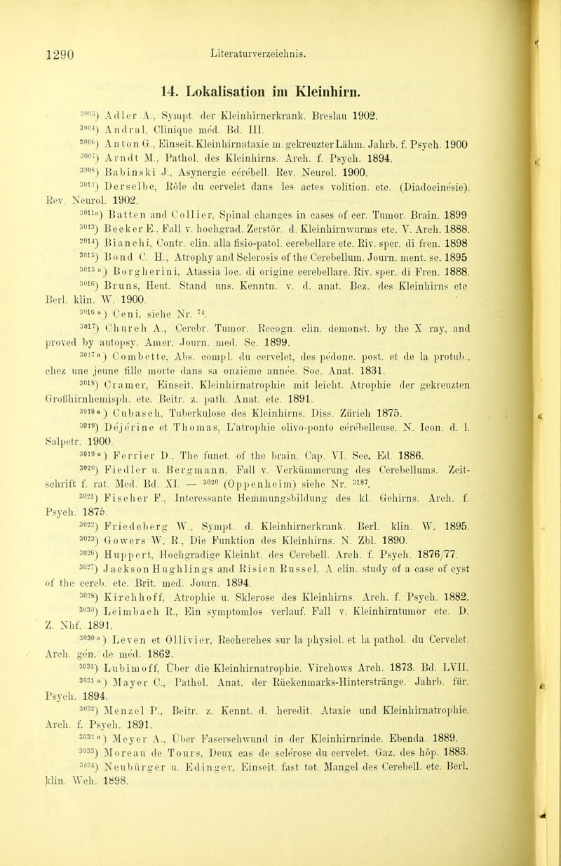 14. Lokalisation im Kleinhirn. •■»O Adler A, Sympt. der Kieinlnrnerkranli. Breslau 1902. 3) AndraL Clinique med. Bd. III. soocj Anton Gr., Einseit. Kleinliirnntaxie m. gekreuzter Lähm. Jahrb. f. Psych. 1900 =00) Arndt M., Pathol. des Kleinhirns. Areh. f. Psych. 1894. 3°°^) Babinski J., Asynergie ce'rebell. ßev. Neurol. 1900. ^1') Derselbe, Pole du eervelet dans les aetes volition. etc. (Diadoeinesie). Eev. Neurol. 1902. 3011II-) Batten and Collier, Spinal chnnges in cases of eer. Tumor. Brain. 1899 3013) Beeker E., Fall v. hoehgrad. Zerstör, d. Kleinliirnwurms etc. V. Areh. 1888. '0^^) Bianelii, Contr. clin. alla fisio-patol. eerebellare ete. Eiv. sper. di fren. 1898 3015-) Bond 0. H., Atrophy and Selerosis of the Cerebellum. Journ. ment. sc. 1895 3015 Borgherini, Atassia loc. di origine eerebellare. Eiv. sper. di Fren. 1888. 3010) Bruns, Heut. Stand uns. Kenntn. v. d. anat. Bez. des Kleinhirns ete Berl. klin. W. 1900. 3016«) Ceni, siehe Nr. 3!'') Ohurcli A., Cerebr. Tumor. Eeeogn. clin. demonst. by the X ray, and proved by autopsy. Amer. Journ. med. Sc. 1899. 3üi7n-j Oombette, Abs. eompl. du eervelet, des pedonc. post. et de la protub., eliez une jeune fille morte dans sa onzieme annee. Soe. Anat. 1831. 301S) Cramer, Einseit. Kleinhirnatrophie mit leicht. Atrophie der gekreuzten Großhirnliemispli. etc. Beitr. z. path. Anat. ete. 1891. 3018a-) Oubasch, Tuberkulose des Kleinhirns. Diss. Zürich 1875. 3019) Dejerine et Thomas, L'atropliie olivo-ponto eerebelleuse. N. Xeon. d. 1. Salpetr. 1900. 3019a) perrier D., The funct. of the brain. Cap. VI. See. Ed. 1886. 3020) ]?iedler u. Bergmann, Fall v. Verkümmerung des Cerebellums. Zeit- schrift f. rat. Med. Bd. XL — 302o (Oppenheim) siehe Nr. 3i87 3021) Eiseher F., Interessante Hommungsbildung des kl. Geliirns. Areh. f. Psych. 187Ö. 3022) Friedeberg W., Sympt. d. Kleinhirnerkrank. Berl. klin. W. 1895. 30) Gowers W. E., Die Funktion des Kleinhirns. N. Zbl. 1890. 3036) Huppert, Hochgradige Kleinht. des Oerebell. Areh. f. Psych. 1876/77. 302') JacksonHughlings and Eisien Eussel, A clin. study of a ease of cyst of the cereb. ete. Brit. med. Journ. 1894. 3026) Kirchhoff, Atrophie u. Sklerose des Kleinhirns. Areh. f. Psych. 1882. 3U30) Leimbach E., Ein symptomlos verlauf. Fall v. Kleinhirntumor etc. D. Z. Nhf. 1891. 3036) Leven et Ollivier, Eecherches sur la physiol. et la pathol. du Cervelet. Areh. ge'n. de med. 1862. 3631) Lubimoff, Über die Kleinhirnatrophie. Virchows Areh. 1873. Bd. LVII. 3031«) Mayer C, Pathol. Anat. der Eüekenmarks-Hinterstriinge. Jahrb. für. Psych. 1894. 333) Menzel P., Beitr. z. Kennt, d. heredit. Ataxie und Kleinhirnatrophie. Areh. f. Psych. 1891. 3032 11) Meyer A., Über Fasersehwund in der Klcinhirnrinde. Ebenda. 1889. 3033) Moreau de Tours, Deux eas de selerose du cervelet. Gaz. des hop. 1883. 3034) Neubürger u. Edinger, Einseit. fast tot. Mangel des Cerebell. etc. Berl. klin. Weh. 1898.