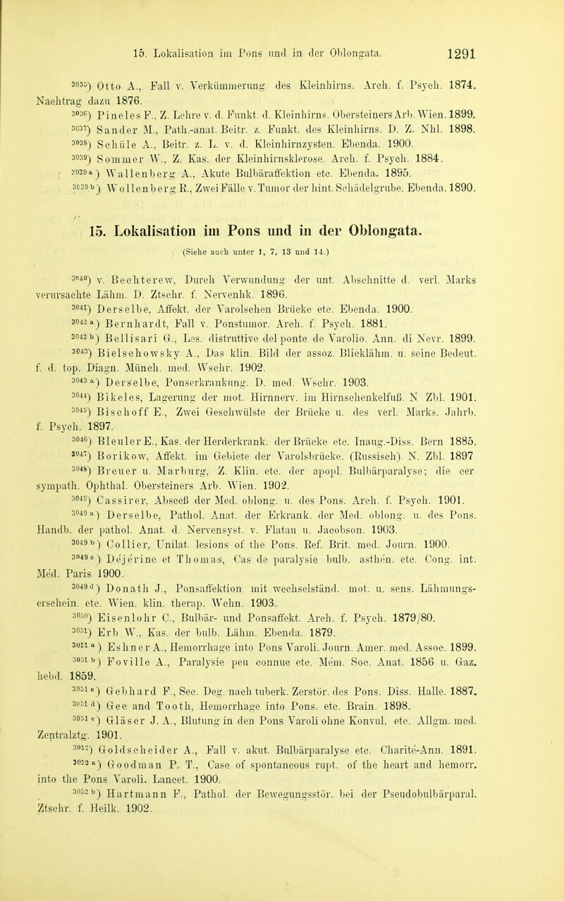 ^oäi) Otto A., Fall V. Verkümmerung des Kleinhirns. Areli. f. Psych. 1874. Nachtrag dazu 1876. 303C) pineles F.. Z. Lehre v. d. Funkt, d. Kleinhirns. Obersteiners Arb. Wien. 1899. 3031) Sander M., Path.-anat. Beitr. z. Funkt, des Kleinhirns. D. Z. Nhl. 1898. si'ss) Schule A., Beitr. z. L. v. d. Kleinhirnzysten. Ebenda. 1900. 3033) Sommer W., Z. Kas. der Kleinhirnsklerose. Arch. f. Psych. 1884. 3039a) Wallenberg A., Akute Bulbiiraffektion etc. Ebenda. 1895. 3039 b) WollenbergE., ZweiFälle v.Tumor der hint. Schädelgrabe. Ebenda. 1890. 15. Lokaliscition im Pons und in der Oblongata. (Siehe auch unter ), 7, 13 und 14.) 3140-) y Bechterew, Durch Verwundung der unt. Abschnitte d. verl. Marks verursachte Lähm. D. Ztschr. f. Nervenhk. 1896. Derselbe, Affekt, der Varolschen Brücke etc. Ebenda. 1900. 3043 a) Bernhardt, Fall v. Ponstumor. Arch. f. Psych. 188L 3043 b) Bellisari G., Les. distruttive delponte de Varolio. Ann. di Nevr. 1899. 3'''*3) Bielsehowsky A., Das klin. Bild der assoz. Blicklähm. u. seine Bedeut. f. d. top. Dia.gn. Münch, med. Wschr. 1902. 3043 a) Derselbe, Ponserkrankung. D. med. Wschr. 1903. 3044) Bikeles, Lagerung der mot. Hirnnerv, im Hirnsehenkelfuß. N Zbl. 1901. 3^*) Bischoff E., Zwei Geschwülste der Brücke u. des verl. Marks. Jahrb. f. Psych. 1897. 3046) Bleuler E., Kas. der Herderkrank, der Brücke etc. Inaiig.-Diss. Bern 1885. Borikow, Affekt, im Gebiete der Varolsbrücke. (Eussisch). N. Zbl. 1897 3046) Breuer u. Marburg, Z. Klin. etc. der apopl. Bulbärparalyse; die cer sympath. Ophthal. Obersteiners Arb. Wien. 1902. 3^^) Cassirer, Abseeß der Med. oblong, u. des Pons. Arch. f. Psych. 1901. 3049 a) Derselbe, Pathol. Anat. der Erkrank, der Med. oblong, u. des Pons. Handb. der pathol. Anat. d. Nervensyst. v. Flatau u. Jacobson. 1903. sf^s) Collier, Unilat. lesions of the Pons. Eef. Brit. med. Journ. 1900. 3049 c) Dejerine et Thomas, Gas de paralysie bulb, asthen. etc. Gong. int. Med. Paris 1900. 3049.1 ) Donath J., Ponsaffektion mit wechselständ. mot. u, sens. Lähmungs- erschein, etc. Wien. klin. therap. Wehn. 1903. sc^o) Eisenlohr C., Bulbär- und Ponsaffekt. Arch. f. P.sych. 1879/80. 3051) Erb W., Kas. der bulb. Lähm. Ebenda. 1879. 3061 a) Es Im er A., Hemorrhage into Pons Varoli. Journ. Amer. med. Assoc. 1899. 3051 b) Poville A., Paralysie peu connue etc. Mem. Soc. Anat. 1856 u. Gaz. hebd. 1859. 3051«) Gebhard F., See. Deg. nach tuberk. Zerstör, des Pons. Diss. Halle. 1887. ^''^i-i) Gee and Tooth, Hemorrhage into Pons. etc. Brain. 1898. 3051 e) G-läser J. A., Blutung in den Pons Varoli ohne Konvul. etc. Allgm. med. Zentralztg. 1901. ^°^-) Goldscheider A., Fall v. akut. Bulbärparalyse etc. Charite-Ann. 1891. 3052 a) Goodman P. T., Oase of spontaneous rupt. of the heart and hemorr. into the Pons Varoli. Lancet. 1900. 3053 b) Hartmann F., Pathol. der Bewegungsstör, bei der Pseudobulbärparal. Ztschr. f. Heilk. 1902.