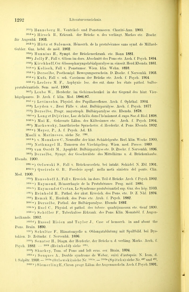 Hennoberg- E.. Ventrikel- und Ponstumoren. Cliaiite-Ann. 1903. 3053a-) Hirsch 1!., Erkrank, der Brücke u. des verliingt. Markes etc. Ztselir. für Augenhk 1903. 3053 b-) Hii-tz et Salomon, Hemorrli. de la protuberance sans synd. de Miliard- Gubler. Gaz. liebd. de med. 1902. 3054-) Hiinnius H., Sympt. der ürückenerkrank. etc. Bonn 1881. ^0) Jolly F., Fall v. Gliom im dors. Abschnitt des Pons etc. Areh. f. Psych. 1894. 3056-) Kirchhoff.Oer.Glossopharyngolabialparalyseni.einseit.Herd.Ebenda. 1881. 3u56a-) Kolisch, Fall v. Ponstumor. Wien. klin. Wehn. 1893. 3056 b) Derselbe. Posthemipl. Bewegungsersehein. D. Ztsehr. f. Nervenhk. 1903. 3056 c) Kufs, Fall V. sek. Carcinom der Brücke etc. Areh. f. Psych. 1904. 3D56 d) jjgelei.ß p., Asphyxie loe. des ext. dans les etats [latiioi. bulbo- protuberantiels. Sem. med. 1900. ^•'^'') Leube W.. Herderkr. im Gehirnsehenkel in der Gegend des liint. Vier- hügelpaares. D. Areh. f. klin. Med. 1886/87. 3057 .1) Levinsohn, Physiol. des Piipillarreflexes. Areh. f. Ophtlial. 1904. 3058) Leyden v.. Zwei Fälle v. akut. Bulbiirparalyse. Areh. f. Psycli. 1877. 3059) Derselbe, Progr. amyotroph. Bulbärparalyse etc. Ebenda. 1878. 3059 a) Long et Dej er ine, Loc.delales. dans rhemianest.d.caps.Soe.d.Biol. 1898. 3059 b) jjai j(]^ Gekreuzte Lähm, des Käitesinnes etc. Areh. f. Psycli. 1904. soeoj Markowsky, Anarthrisehe Sprachstör. d. Herderkr. d. Pons. Ebenda. 1892. 3060 a) Meyer, P., A. f. Psych. Ad. 13. Moeli u. Marinesco, siehe JSr. 3000 b) y M 0nako w C, Neurofibr. der hint. Schädelgrube. Berl. klin. Wsehr. 1900. 3061) JSiothnagel H.. Tumoren der Vierhügelreg. Wien. med. Presse. 1889. 3062) Oordt M., Apoplekt. Bulbärparalyse etc. D. Ztsehr. f. Nervenhk. 1896. 3063) Derselbe, Sympt. der Geschwülste des Mitteliiii'ns u. d. Brüekenhaube. Ebenda. 1900. 3063 a) Orlowski S.. Fall v. Brückenverletz, bei intakt. Schädel. N. Zbl. 1901. 3063 b) (^uoirolo G. B.. Foeoleio apopl. nelhi metä sinistra del ponte. Clin. Mod. 1900. ^W) Ransohoff A.. Fall v. Erweich, im dors. Teil d.Brücke. Areh. f.Psyeh.l902. 3004 a) Raymond, Hemorrhagie de la Protuberance. Prog. med. 188(j. 3064 b) Raymond et Oestan, Le Syndrome protuberantiel sup. Gaz. des hop. 1903. sosä) Eeinhold H., Pathol. der aknt. Erweich, des Pons. etc. D. Z. Nhl. 1894. 3066) Remak E., Herderk. des Pons etc. Areh. f. Psycli. 1882. 306Ga) Derselbe, Pathol. der Bulbärparalyse. Ebenda 1892. 3066 b) ßnel C, Physiol. et patiiol. des tiiberc. quadrijumeaux etc. Genf 1890. 3066 c) Sehöller F.. Tuberkulöse Erkrank, des Pons. Klin. Monatsbl. f. Augen- heilkunde. 1902. 3006 d) Rüssel Piisien and Taylor J., Gase of hemorrli. in and about the Pons. Brain. 189U. 3-G') Schnitze F., Hämatomyelie n. Oblongatablutung mit Spaltbild, bei Dys- tokien. D. Zeitsehr. f. Nervenhk. 1896. 3ö) Senator H., Diagn. der Herderkr. der Brücke u. d. verläng. Marks. Areh. f. Psych. 1882. — socs (Rcinliold) siehe mo.-,. 3069) Sharkey, Tum. of Pons and left crus. cer. Brain. 1894. 3069 a) Souques A., Double Syndrome de Weber, suivi d'autopsie. N. Icon. d. 1. Salpetr. 1900.— 3069a (Orlowski) siehe Nr. mos.i _ sor.oa(Spitzka) siehe Nr.iund 3069 b ) s i e m e r 1 i n gE., Chron. progr. Lähm, der Augenmuskeln. Areh. f. Psych. 1891.