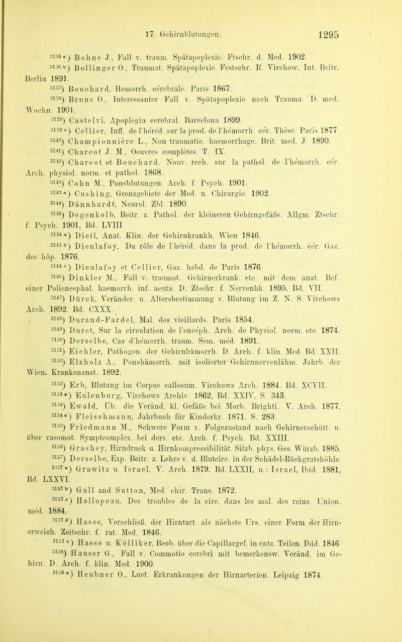 =136 a) Boline J, Fall v. träum. Spiitaiioplexie. Ftselir. d. Med. 1902. 3i.iCb-) Bollinger 0., Traumat. Spätapoplexie. Festsehr. E. Vireliow. Int. Beitr. Berlin 1891. 313^) Boueliard, Hemorrli. cerebrale. Paris 1867. 313S-) Bruns 0., Interessanter Fall v. Spiitapoplexie nach Trauma. I). med. Woelm. 1901. 3139) Gast elvi, Apoplegia cerebral. Barcelona 1899. 3139») Cellier, Infi, de Tliered. sur la prod. de riie'morrh. cer. These. Paris 1877 311°) Cliampionniere L., Non traiimatie. haemorrliage. Brit. med. J. 1890. 31U) Chareot J. M., Oeuvres eompletes. T. IX. 3H2) Chareot et Bouchard. Nouv. rech, sur la pathol. de Themorrh. cer, Arcli. physiol. norm, et pathol. 1868. 31«) Cohn M., Ponsblutungen. Arch. f. Psych. 1901. 3143a) Oushing, Grenzgebiete der Med. u. Chirurgie. 1902. 31) Dännhardt, Neurol. Zbl. 1890. 311^) Degenkolb, Beitr. z. Pathol. der kleineren Gehirngefäße. Allgm. Ztsehr. f. Psych. 1901, Bd. LVIII 3i'5«) Dietl, Anat. Klin. der Gehirnkrankh. Wien 1846. 3145b) Dieulafoy, Du röle de l'hered. dans la prod. de rhemorrh. cer. Gaz. des höp. 1876. 3i«<=) Dieulafoy et Cellier, Gaz. liebd. de Paris 1876. 314G) Dinkler M., Fall v. traumat. Gehirnerla-ank. etc. mit dem anat. Bef. einer Poliencephal. haemorrli. inf. acuta. D. Ztsehr. f. Nervenhk. 1895, Bd. VII. 31*') Dürck, Veränder. u. Altersbestimmung v. Blutung im Z. N. S. Virehows Arch. 1892. Bd. CXXX. 3143) Durand-Fardel, Mal. des vieillards. Paris 1854. 3i*ä) Duret, Sur la eireulation de l'ence'ph. Arch. de Physiol. norm. etc. 1874. ?i50) Derselbe, Gas d'hemorrh. träum. Sem. me'd. 1891. 3151) Eiehler, Pathogen, der Gehirnhämorrh. D. Arch. f. klin. Med. Bd. XXII. 3i53-| Elzliolz A., Ponshämorrh. mit isolierter Gehirnnervenlähm. Jahrb. der Wien. Erankenanst. 1892. 3153) Erb, Blutung im Corpus callosum. Virehows Arch. 1884. Bd. XCVII. 3153.) Eulenburg, Virehows Archiv. 1862, Bd. XXIV, S. 343. 3154) Ewald, Üb. die Veränd. kl. Gefäße bei Morb. Brighti. V. Areh. 1877. 3154a) Fleischmann, Jahrbuch für Kinderkr. 1871. S. 283. 3155) Friedmann M., Schwere Foim v. Folgezustand nach Gehirnerschütt. u. über vasomot. Sympteomplex. bei ders. etc. Areh. f. Psych. Bd. XXIII. 3158) Grashey, Hirndruck u. Hirnkompressibilität. Sitzb. phys. Ges. Würzb. 1885. 315') Derselbe, Exp. Beitr. z. Lehre v. d. Bluteire. in der Sehädel-Rüekgratshöhle. 3'57-) Grawitz u. Israel, V. Areh. 1879. Bd. LXXII, u.: Israel, Ibid. 1881, Bd. LXXVI. 315Tb) Gull and Sutten, Med. chir. Trans. 1872. 3157 e) Hailope au, Des troubles de la circ. dans les mal. des reins. Union, med. 1884. ?i57a) Hasse, Verschließ, der Hirntart. als nächste Urs. einer Form derHirn- erwoieh. Zeitschr. f. rat. Med. 1846. ^15' «■) Hasse u. Kölliker, Beob. über die Capillargef. in entz. Teilen. Ibid. 1846 315^) Hauser G., Fall v. Commotio cerebri mit bemerkensw. Veränd. im Ge- hirn. D. Arch. f. klin. Med. 1900. 3158a) Heubner 0., Luet. Erkrankungen der Hirnarterien. Leipzig 1874.