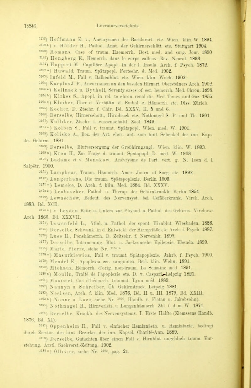 ^59) Hoffmann E. v.. Anearvsmen der Basalaran. cte. Wien. klin. W. 1894. 3-^8») T. Holder H., Pathol. Anat. der Gehimersehütt. etc. Stuttgart 1904. ^1**) Homans. Case of träum. Haemorrh. Bost. med. and surg. Jörn-. 1890 ^*^) Honsberg E.. Hemorrh. dans le corps eallenx. Eev. XenroL 1893. Huppert M.. Capilläre Apopl. in der 1. Insula. Areh. f. Psych. 1872. 3103.) Huwald. Traum. Spätapopl. Fortselir. d. Med. 1902. Infeld 31.. Fall t. BalkenWut. etc. Wien. klin. Woch. 1902. ^^^) Karplus J. F.. Aneurysmen an den basalen Himart. Obersteiners Aich. 1902 ^^») Kelinaek u. Bythell. Seventy eases of eer. hemorrh. Med. Chron. 1898 3164b-) Kirkes S.. Apopl. in rel. to chron. renal dis. Med. Times and Gaz. 1855. 3164C-) Kloiber, Über d. Verhältn. d. Embol. z. Hämorrh. etc. Diss. Zürich ^-«5) Kocher. D. Ztschr. f. Chir. Bd. XXXV. H. 5 und 6. '1*0 Derselbe. Himerschütt.. Himdruck etc. Nothnagel S. P. und Tb. 1901. 316^ Kölliker. Ztschr f. wissensehaftl. Zool. 1849. Kolben S.. Fall v. träumt. Spätapopl. Wien. med. W. 1901. 51*') Kolisko A.. Bez. der Art. chor. ant. zum hint. Schenkel der inn. Kaps, des Gehirns. 1891. 'i®*) Derselbe. Blutversorgung der Großhimgangl. Wien. klLn. W. 1893. 3169.) Krön H.. Zur Frage d. träumt. Spätapopl. D. med. W. 1903. ^^'^) Ladame et v. Monakow. Anevrysme de l'art. vert. n. S. leon d. 1. Salpetr. 1900. ^1--) Lamphear. Traum. Hämorrh. Amer. Joum. of Surg. etc. 1892. ^^''-) Langerhans, Die tramn. Spätapoplexie. Berlin 1903. 31«») Lemcke, D. Areh. f. klin. Med. 1884. Bd. XXXV. 5'-'') Leubuscher. Pathol. n. Therap. der Gehimkrankh. Berlin 1854. ::i73) Lewaschew, Bedeut. des Xervensyst. bei Gefaßerkrank. Vireh. Arclu 1883. Bd. XCn. 31-r. 3 ) y Leyden Beitr. u. Unters, zur Physiol. u. Pathol. des Gehirns. Virchows Areh 1866. Bd. si'^) Lüwenfeld L.. Ätiol. n. Pathol. der spont. Himblut. Wiesbaden. 1886. 31-5) Derselbe. Schwant, in d. Entwickl. der Himgetaße etc.Areh. f. Psych. 1SS7. 31'6) Luee H., Ponshämorrh. D. Zeitschr. f. Nervenhk. 1899. Derselbe. Intermening. Blut. u. Jactsonsc-he Epilepsie. Ebenda. 1899. '1'^ Marie, Pierre, siehe Xr. h^t» 0178a) Masurkiewicz, Fall v. träumt. Spätapoplesie. Jahrb. f. Psych. 1900. 3179) Mendel E.. Apoplexia eer. sanguinea. Berl. klin. Wehn. 1891. 31S0) Michaux, Hemorrh. d orig. non-tramn. La Semaine med. 1891. sisoa) Moulin, Traite de l'apoplexie etc. D. v. Caspari^Leipzig 1821. 31*1) Mouisset, Gas d'he'morrh. traumat. Lyon med. 1889. 3ie2-| Xaunyn n. Schreiber, Ül:>. Gehimdmck. Leipzig 1881. 3155) Deelsen. Areh. f. klin. Med. 1876. Bd. H u. HI. 1879, Bd. XXHI. =1*5«) Xonne u. Luee, siehe Xr. Handb. v. Flatan u. Jakobsohn). 31S5) Nothnagel H.. Himverletz. u Lungenhämorrh. Zbl. f. d. m. W. 1874. '1^) Derselbe. Krankh. des Nervensystems. L Erste Hälfte (Ziemssens Handb. 1876, Bd. XI). 51'') Oppenheim H., FaU v. einlacher Hemianäsih. u. Hemiataxie. bedingt durch Zerstör, des hint. Bezirkes der inn. Kapsel. Charite-Ann. 1889. 1^) Derselbe, Gutachten über einen F^U v. Himblut. angeblieh träum. Ent- stehung. Ärztl. Sachverst.-Zeitung. 1902. 31SS») Olli vi er, siehe Nr 5i2, pag. 21.