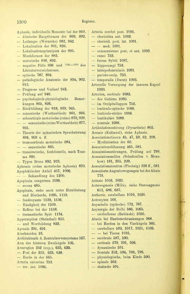 Aphasie, individuelle Momente bei der 910. — klinische Hauptformen der 869, 892. — Leitungs- (Wernicke) 882, 942. — Lokalisation der 801, 826. — Lokalisationsprinzipien der 895. — Mischformen der 882. — motorische 838, 892. — negative Fälle 898 und «_3S2g des Literaturverzeichnisses. — optische 787, 894. — pathologische Anatomie der 894, 902, 913. — Prognose und Verlauf 943. — Prüfung auf 946. — psychologisch-physiologische Bemer- kungen 805, 826. — Rückbildung der 918, 939, 94-5. — sensorisehe (Worttaubheit) 861, 866. — subeorticale motorische (reine) 870, 928. — — sensorisehe(reine Worttaubheit) 877, 931. — Theorie der aphasisehen Sprachstörung 894, 903 u. ff. — transeorticale motorische 884. — — sensorisehe 885. — transitorisehe, funktionelle, nach Trau- ma 891. — Typus Broca 892, 923. Aphemie (reine motorische Aphasie) 870. Apoplektischer Anfall 457, 1096. ■ Behandlung des 1200. Apoplexia sanguinea 1096. — serosa 485. Apoplexie, siehe auch unter Hirnblutung und Blutherde, 1095, 1119. — foudroyante 1129, 1136. — Häufigkeit der 1109. — Reflexe bei der 1158. — traumatische Spät- 1134. Apperzeption (Steinthal) 815. — und Wortbildung 822. Apraxie 291, 691. Araehnoidea 23. Architektonik d. Zentralnervensystems 167. Arm des hinteren Zweihügels 105. Armregion 252 (exp.), 633, 635. — Poei der 253, 633, 639. — Herde in der 665. Arteria ealcarina 753. — eer. ant. 1086. Arteria cerebri post. 1091. — chorioidea ant. 1093. — chorioid. post. lat. 1091. med. 1091. — communieans post. et ant. 1093. — cunei 753. — fossae Sylvii 1087. — hippocampi 753. — interpeduneularis 1091. -- parieto-oeeip. 753. — temporalis (Duret) 1093. Arterielle Versorgung der inneren Kapsel 1093. Arterien, corticale 1083. — des Gehirns 1080. — im Oeeipitallappen 752. — lenticulo-optische 1088. — lenticulo-striäre 1088. — lentikuläre 1088. — zentrale 1088. Artikulationsstörung (Dysarthrie) 802. Asemie (Kußmaul), siehe Aphasie. Assoziationsfasern 45, 47, 59, 62, 208. — Myelinisation der 60. Assoziationslähmung 465, 581. Assoziationsstörungen, Prüfung auf 799. Assoziationszellen (Sehaltzellen v. Mona- kow) 181, 205, 209. Assoziationszentren (Flechsig) 338 ff., 681. Assoziierte Augenbewegungen bei der Alexie 779. Astasie 1016, 1031. Astereognosis (Mills), siehe Stereoagnosie 612, 686, 687. Asthenie, eerebellare 1016, 1026. Astrocyten 166. Asymbolie (optische) 772, 787. , . Asynergie der Bulbi 586, 1065. — cerebelleuse (Babinski) 1026. Ataxie bei Haubenerkrankungen 968. — bei Herden in den Vierhügeln 981. — eerebellare 593, 1017, 1021, 1026. bei Tieren 1016. — cerebrale 587, 590. — corticale 279, 291, 596. — dynamische 591. — frontale 352, 594, 789, 798. — physiologische, beim Kinde 590. — spinale 592. — statische 591.