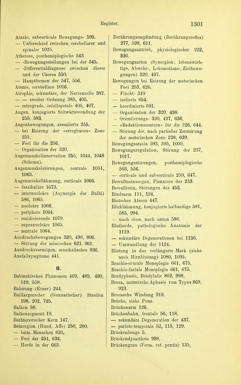 Ataxie, subeortieale Bewegungs- 595. — Unierseliied zwischen eerebellarer und spinaler 1025. Atlietose, posthemiplegiselie 543, — -Bewegungsstellungen bei der 545. — -Dilferentialdiagnose zwischen dieser und der Chorea 550. — Hauptformen der 547, 556. Atonie, cerebellare 1016. Atrophie, seliundäre, der Nervenzelle 382. — — zweiter Ordnung 385, 405. — retrograde, eelullopetale 405, 407. Augen, lionjugierte Seitwärtswendung der 255, 583. Augenbewegungen, assoziierte 255. — bei Eeizung der »erregbaren« Zone 255. — Foci für die 256. — Organisation der 320. Augenmusiielinnervation 255, 1044, 1048 (Schema). Augenmuslselstörungen, zentrale 1051, 1063. Augenmusiiellähmung, corticale 1066. — faszikuläre 1073. — internueleäre (Asynergie der Bulbi) 586, 1065. — nueleäre 1068. — periphere 1064. — rezidivierende 1079. — supranueleäre 1065. — zentrale 1064. Ausdruelcsbewegungen 320, 498, 806. — Störung der mimischen 621. 961. Ausdrucksvermögen, musikalisches 936. Ausfallsyraptome 441. B. Babinskisches Phänomen 469, 489, 490, 519, 558. Bahnung (Exner) 244. Baillargerscher (Gennarischer) Streifen 198, 202, 725. Balken 58. Balkensegment 19. Bechterewscher Kern 147. ßeinregion (Hund, Affe) 250, 280. — beim Mensehen 633. — Foci der 251, 634. — Herde in der 663. Berührungsempfindung (Berührungsreflex) 277, 599, 611. Bewegungsantrieb, physiologischer 222, 326. Bewegungsarten (Synergien; lebenswich- tige, Abwehr-, Lokomotions-, Zielbewe- gungen) 320, 497. Bewegungen bei Reizung der motorischen Foei 253, 626. — Flucht- 310, — isolierte 654. — koordinierte 591. — Organisation der 320, 498. — Orientierungs- 320, 497, 636. — »Redaktionszentren« für die 326, 644, — Störung der, nach partieller Zerstörung der motorischen Zone 238, 639. Bewegungsataxie 593, 595, 1000. Bewegungsregulation, Störung der 237, 1017. Bewegungsstörungen, posthemiplegische- 503, 556. — corticale und subeortieale 259, 647. Bewußtseinsorgan, Pionniere des 233. Bewußtsein, Störungen des 453. Bindearm III, 124. Biotsches Atmen 447. Blicklähmung, konjugierte halbseitige 581, 585, 994. — nach oben, nach unten 586. Blutherde, pathologische Anatomie der 1119. — sekundäre Degenerationen bei 1136. — Umwandlung der 1124. Blutung in das verlängerte Mark (siehe auch Hirnblutung) 1080, 1095. Brachio-crurale Monoplegie 661, 675. Braehio-faeiale Monoplegie 661, 675. Bradyphasie, Bradylalie 802, 998. Broea, motorische Aphasie vom Typus 869, 923. Brocasehe Windung 919. Brücke, siehe Pons. Brüekenarm 126. Brückenbahn, frontale 56, 118. — sekundäre Degeneration der 437. — parieto-temporale 52, 115, 129. Brüekenbeuge 5. Brüekendysarthrie 998. Brückengrau (Form. ret. pontis) 135,