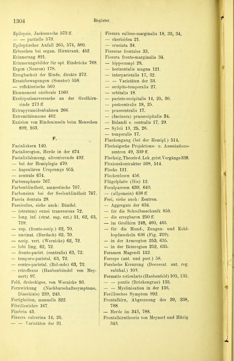 Epilepsie, Jaelisonsche 573 ff. partielle 579. Epileptischer Anfall 265, 574, 580. Erbreelien bei organ. Hirnkranl^. 452. Erinnerung 821. Erinnerungsbilder für opt, Eindriiclre 768. Ergon (Neuron) 178. Erregbarkeit der Rinde, direkte 272. Ersatzbewegnngen (Senator) 558. — reflektoriselie 560. Etonnement cerebrale 1160. Exstirpationsversuehe an der Großhirn- rinde 273 ff. Extrapyramidenbahnen 266. Extremitätenzone 462. Exzision von Rindeninseln beim Menschen 899, 933. F. Faeialiskern 140. Faeialisregion, Herde in der 674. Faeialislähmung, alternierende 492. — bei der Hemiplegie 470. — kapsulären Ursprungs 955. — zentrale 674. Parbenaphasie 767. Farbenblindheit, amnestische 767. Farbensinn bei der Seelenblindheit 767. Fascia dentata 28. Fasciculus, siehe auch: Bündel. — (Stratum) cunei transversus 72. — long. inf. (strat. sag. ext.) 51, 62, 63, 719. — sup. (fronto-occip.) 62, 70. — uncinat. (Burdach) 62, 70. — oceip. vert. (Wernicke) 62, 72. — lobi ling. 62, 72. — fronto-pariet. (centralis) 63, 72. ^ teraporo-parietal. 63, 72. — eentro-parietal. (Rolnndo) 63, 72. — retrotlexus (Haubenbündel von Mey- nert) 97. Feld, dreieckiges, von Wernicke 93. Fernwirkung (Nachbarschaftssymptome, Diaschisis) 239, 243. Fertigkeiten, manuelle 322. Fibrillenlehre 167. Fimbria 43. Fissura ealcarina 14, 25. — — Varietäten der 31. Pissura ealloso-marginalis 18, 33, 34. — ehorioidea 21. — cruciata 84. Fissurae frontales 33. Fissura fronto-marginalis 34. — hippocarapi 28. — horizontalis magna 121. — interparietalis 17, 32. — — Varietäten der 38. — oecipito-temporalis 27. — orbitalis 18. — parieto-oceipitalis 14, 25, 30. — posteentralis 18, 25. — praecentralis 17. — (incisura) praeoceipitalis 34. — Rolandi s. centralis 17, 29. — Sylvii 1.8, 25, 26. — temporalis 17. Flankengang (bei der Hemipl.) 514. Pleehsigsche Projektions- u. Assoziations- zentren 49, 339 flf. Flechsig, Theorie d. Lok. geist. Vorgänge 388. Flexionskontiaktur 508, 514. Flocke 121. Flockenlesen 456. Flügelplatte (His) 12. Focalparesen 639, 640. —• (allgemein) 638 ff, Poei, sielie auch: Zentren. — Aggregate der 634. — für die Sehreibmeehanik 855. — die erregbaren 250 ff. — im Großhirn 248, 460, 465. — für die Mund-, Zungen- und Kehl- kopfmuskeln 636 (Fig. 219). — in der Armregion 252-, 635. — in der Beinregion 252, 635. Foramen Magendi 122. Forceps (ant. und post.) 58. Foreisehe Kreuzung (Decussat. ant. reg. subthal.) 108. Formatio reticularis (Haubenfeld) 105, 135. — — pontis (Brückengrau) 135. — — Myelinisation in der 136. Fovillesches Symptom 992. Frontalhirn, Abgrenzung des 39, 338, 788. — Herde im 343, 788. Frontalhirntheorie von Meynert und Hitzig 343.