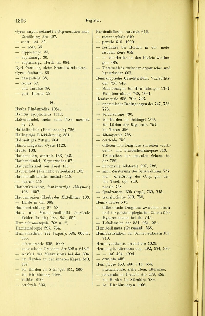 Gyrus angul. sekundäre Degeneration nach Zerstörung des 427. — eentr. ant. 35. — — post. 35. — hippoeampi. 85. — supramarg. 36. — supramarg., Herde im 684. Gyri frontales, siehe Frontalwindungen. Gyrus fusiform. 36. .— deseendens 38. — reetus 39. — ant. Insulae 39. — post. Insulae 39. H. Haabs Eindenreflex 1054. Habitus apoplectieus 1110. Hakenbündel, siehe auch Fase, uneinat. 62, 70. Halbblindheit (Hemianopsie) 726. Halbseitige Blicklähmung 581. Halbseitiges Zittern 564. Hämorrhagische Cyste 1123. Haube 103. Haubenbahn, zentrale 133, 143. Haubenbündel, Meynertsches 97. Haubenfaszikel von Forel 106. Haubenfeld (Formatio reticularis) 105. Haubenfußsehleife, mediale 118. — laterale 119. Haubenkreuzung, fontäneartige (Meynert) 108, 1057. Haubenregion (Haube des Mittelhirns) 103. — Herde in der 968. Haubenstrahlung 97, 98. Haut- und Muskelsensibilität (cortieale Felder für die) 283, 641, 655. Hemiachromatopsie 762 u. ff. Hemiambiyopie 297, 764. Hemianästhesie 277 (exper.), 598, 603 ff,, 655. — alternierende 606, 1000. — anatomische Ursachen der 608 u. 613 ff. — Ausfall des Muskelsinns bei der 604. — bei Herden in der inneren Kapsel 610, 957. — bei Herden im Sehhügel 611, 960. — bei Hirnblutung 1166. — bulbäre 610. — cerebrale 603. Hemianästhesie, cortieale 612. — mesencephale 610. — pontile 610, 1000. — residuäre bei Herden in der moto- rischen Zone 655. — — bei Herden in den Parietalwindun- gen 685. — Unterschiede zwischen organischer und hysterischer 607. Hemianopisehe Gesichtsfelder, Variabilität der 738, 745. — Sehstörungen bei Hirnblutungen 1167. — Pupillenreaktion 748, 1061. Hemianopsie 296, 700, 726. — anatomische Bedingungen der 747, 753, 776. — beiderseitige 736. — bei Herden im Sehhügel 960. — bei Läsion der Reg. cale. 757. — bei Tieren 296. — bitemporale 728. — cortieale 752. — differentielle Diagnose zwischen »corti- caler« und Traetushemianopsie 749. — Freibleiben des centralen Sehens bei der 7.39. — homonyme bilaterale 297, 728. — nach Zerstörung der Sehstrahlung 757. — nach Zerstörung des Corp. gen. ext., des Tract. opt. 748. — nasale 728. — Quadranten- 305 (exp.), 730, 745. — transitorische 699, 750. Hemiathetose 543. — differentiale Diagnose zwischen dieser und der posthemiplegischen Chorea 550. — Hyperextension bei der 545. — Lokalisation der 551, 961, 981. Hemiballismus (Kussmaul) 538. Hemidekussation der Sehnervenfasern 102, 710. Hemimyasthenie, eerebellare 1029. Hemiplegia alternans sup. 492, 974, 990. Inf. 494, 1004. — eruciata 492. Hemiplegie 459, 466, 615, 654. — alternierende, siehe Hern, alternans. — anatomische Ursache der 479, 485. — bei Herden im Stirnhirn 789. — bei Hirnblutungen 1166.