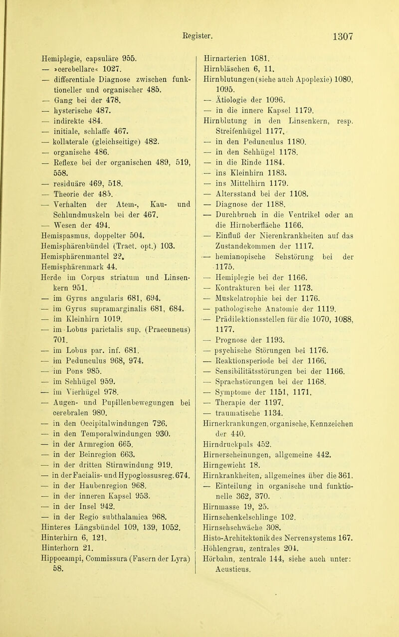 Hemiplegie, eapsuläre 955. — »eerebellare« 1027. — diffe^rentiale Diagnose zwischen funli- tioneller und organisclier 485. — Gang bei der 478. — hysterische 487. — indireiite 484. — initiale, sehlatfe 467. — kollaterale (gleichseitige) 482. — organische 486. — Reflexe bei der organischen 489, 519, 558. — residuäre 469, 518. — Theorie der 485. — Verhalten der Atem-, Kau- und Sehlundmuskeln bei der 467. — Wesen der 494. Hemispasmus, doppelter 504. Hemisphärenbündel (Tract. opt.) 103. Hemisphärenmantel 22. Hemisphärenmark 44. Herde im Corpus striatura und Linsen- kern 951. — im Gyrus angularis 681, 694. — im Gyrus supramarginalis 681, 684. — im Kleinhirn 1019. — im Lobus parietalis sup. (Praecuneus) 701. — im Lobus par. inf. 681. — im Peduneulus 968, 974. — im Pons 985. — im Sehhügel 959. — im Yierhügel 978. — Augen- und Pupillenbewegungen bei cerebralen 980. — in den Occipitalwindungen 726. — in den Temporalwindungen 930. — in der Armregion 665. — in der Beinregion 663. — in der dritten Stirnwindung 919. — in derPaeialis- und Hypoglossusreg. 674. — in der Haubenregion 968. — in der inneren Kapsel 953. -— in der Insel 942. — in der Regio subthalamiea 968. Hinteres Längsbündel 109, 139, 1052. Hinterhirn 6, 121. Hinterhorn 21. Hippocampi, Commissura (Pasern der Lyra) 58. Hirnarterien 1081. Hirnbläsehen 6, 11. Hirnblutungen (siehe auch Apoplexie) 1080, 1095. — Ätiologie der 1096. — in die innere Kapsel 1179. Hirnblutung in den Linsenkern, resp. Streifenhügel 1177. — in den Peduneulus 1180. — in den Sehhügel 1178. — in die Einde 1184. — ins Kleinhirn 1183. — ins Mittelhirn 1179. — Altersstand bei der 1108. — Diagnose der 1188. — Durchbruch in die Ventrikel oder an die Hirnoberfläche 1166. — Einfluß der Nierenkrankhelten auf das Zustandekommen der 1117. — hemianopische Sehstörung bei der 1175. — Hemiplegie bei der 1166. — Kontrakturen bei der 1173. — Muskelatrophie bei der 1176. — pathologische Anatomie der 1119. — Prädilektionsstellen für die 1070, 1088, 1177. — Prognose der 1193. — psychische Störungen bei 1176. — ßeaktionsperiode bei der 1166. — Sensibilitätsstörungen bei der 1166. — Sprachstörungen bei der 1168. — Symptome der 1151, 1171. — Therapie der 1197. — traumatische 1134. Hirnerkrankungen, organische, Kennzeichen der 440. Hirndruckpuls 452. Hirnerscheinungen, allgemeine 442. Hirngewieht 18. Hirnkrankheiten,- allgemeines über die 361. — Einteilung in organische und funktio- nelle 362, 370. . Hirnmasse 19, 25. Hirnsehenkelschlinge 102. Hirnsehsehwäche 308. Histo-Architektonikdes Nervensystems 167. Höhlengrau, zentrales 204. Hör bahn, zentrale 144, siehe auch unter; Acustieus.