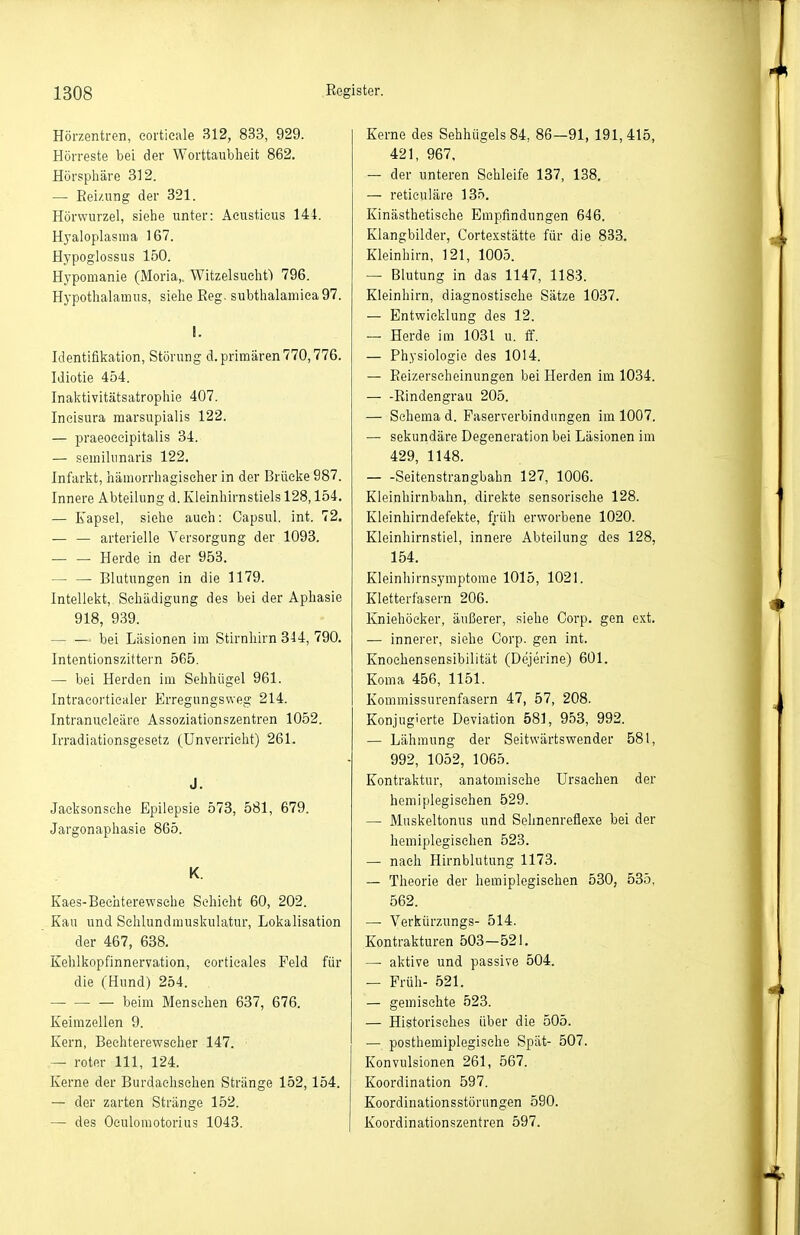 Hörzentren, eortieale 312, 833, 929. Hörreste bei der Worttaublieit 862. Hörsphäre 312. — Eei/.iing der 321. Hörwurzel, siehe unter: Aeustieus 144. Hyaloplasma 167. Hypoglossus 150. Hypomanie (Moria,. Witzelsueht) 796. Hypothalamus, siehe Reg. subthalamiea97. I. Identifikation, Störung d. primären 770,776. Idiotie 454. Inaktivitätsatrophie 407. Ineisura marsupialis 122. — praeoeeipitalis 34. — semihinaris 122. Infarkt, hämorrhagischer in der Brücke 987. Innere Abteilung d. Kleinhirnstiels 128,154. — Kapsel, siehe auch: Capsul. int. 72. — — arterielle Versorgung der 1093. — — Herde in der 953. — — Blutungen in die 1179. Intellekt, Schädigung des bei der Aphasie 918, 939. bei Läsionen im Stirnhirn 344, 790. Intentionszittern 565. — bei Herden im Sehhügel 961. Intracorticaler Erregungsweg 214. Intranucleäre Assoziationszentren 1052. Irradiationsgesetz (Unverricht) 261. J. Jacksonsche Epilepsie 573, 581, 679. Jargonaphasie 865. K. Kaes-Bechterewsehe Schicht 60, 202. Kau und Schlundmuskulatur, Lokalisation der 467, 638. Kehlkopfinnervation, corticales Feld für die (Hund) 254. — beim Menschen 637, 676. Keimzellen 9. Kern, Bechterewscher 147. — roter III, 124. Kerne der Burdachschen Stränge 152,154. — der zarten Stränge 152. — des Oculomotorius 1043. Kerne des Sehhügels 84, 86—91, 191,415, 421, 967, — der unteren Schleife 137, 138. — reticuläre 135. Kinästbetisehe Empfindungen 646. Klangbilder, Cortexstätte für die 833. Kleinhirn, 121, 1005. — Blutung in das 1147, 1183. Kleinhirn, diagnostische Sätze 1037. — Entwicklung des 12. — Herde im 1031 u. ff. — Physiologie des 1014. — Eeizerscheinungen bei Herden im 1034. Eindengrau 205. — Schema d. Paserverbindungen im 1007. — sekundäre Degeneration bei Läsionen im 429, 1148. Seitenstrangbahn 127, 1006. Kleinhirnbahn, direkte sensorische 128. Kleinhirndefekte, früh erworbene 1020. Kleinhirnstiel, innere Abteilung dos 128, 154. Kleinhirnsymptome 1015, 1021. Kletterfasern 206. Kniehöcker, äußerer, siehe Corp. gen ext. — innerer, siehe Corp. gen int. Knochensensibilität (Dejerine) 601. Koma 456, 1151. Kommissurenfasern 47, 57, 208. Konjugierte Deviation 581, 953, 992. — Lähmung der Seitwärtswender 581, 992, 1052, 1065. Kontraktur, anatomische Ursachen der hemiplegisehen 529. — Muskeltonus und Selinenreflexe bei der hemiplegisehen 523. — nach Hirnblutung 1173. — Theorie der hemiplegisehen 530, 535, 562. — Verkürzungs- 514. Kontrakturen 503-521. —• aktive und passive 504. — Früh- 521. — gemischte 523. — Historisches über die 505. — posthemiplegisehe Spät- 507. Konvulsionen 261, 567. Koordination 597. Koordinationsstörnngen 590. Koordinationszentren 597.