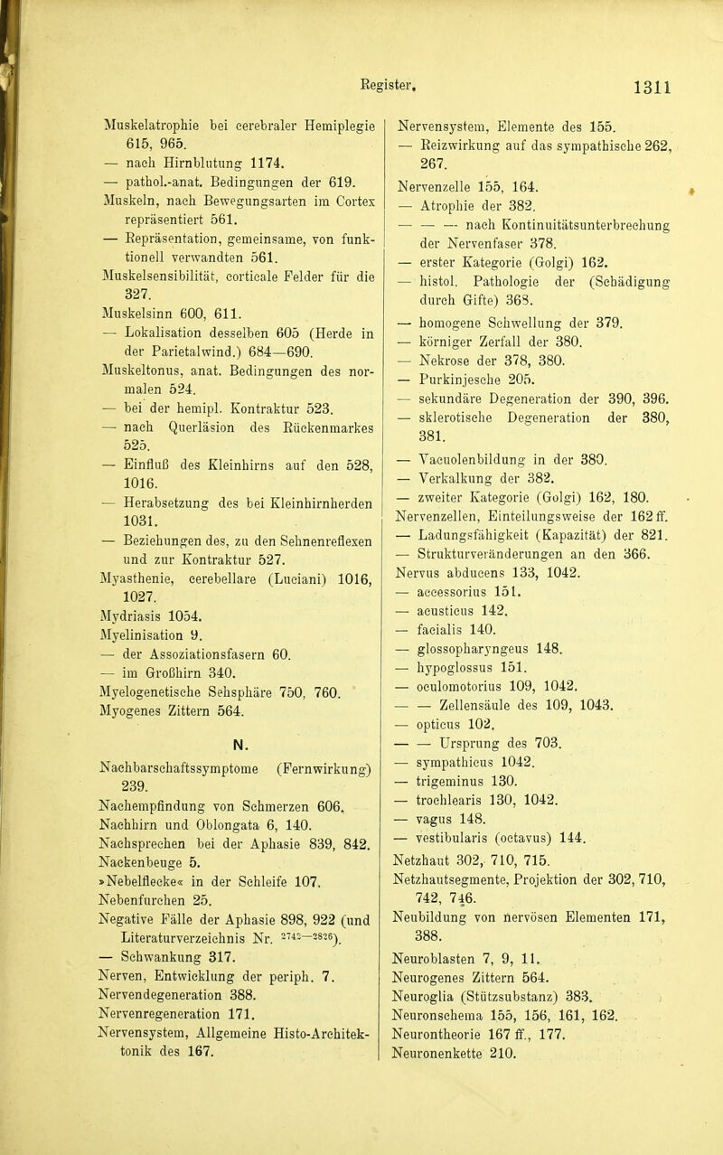 Muskelatrophie bei cerebraler Hemiplegie 615, 965. — nach Hirnblutung 1174. —• pathoL-anat. Bedingungen der 619. Muskeln, nach Bewegungsarten im Cortex repräsentiert 561. — Eepräsentation, gemeinsame, von funk- tionell verwandten 561. Muskelsensibilität, eortieale Felder für die 327. Muskelsinn 600, 611. — Lokalisation desselben 605 (Herde in der Parietal wind.) 684—690. Muskeltonus, anat. Bedingungen des nor- malen 524. — bei der hemipl. Kontraktur 523. — nach Querläsion des Eüekenmarkes 525. — Einfluß des Kleinhirns auf den 528, 1016. — Herabsetzung des bei Kleinhirnherden 1031. — Beziehungen des, zu den Sehnenreflexen und zur Kontraktur 527. Myasthenie, eerebellare (Luciani) 1016, 1027. Mydriasis 1054. Myelinisation 9. — der Assoziationsfasern 60. — im Großhirn 340. Myelogenetisehe Sehsphäre 750, 760. Myogenes Zittern 564. N. Naehbarsehaftssymptome (Fernwirkung) 239. Naehempfindung von Sehmerzen 606. Naehhirn und Oblongata 6, 140. Nachsprechen bei der Aphasie 839, 842. Naekenbeuge 5. »Nebelflecke« in der Schleife 107. Nebenfurehen 25. Negative Fälle der Aphasie 898, 922 (und Literaturverzeichnis Nr. s'i-—3826-)_ — Schwankung 317. Nerven, Entwicklung der periph. 7. Nervendegeneration 388. Nervenregeneration 171. Nervensystem, Allgemeine Histo-Arehitek- tonik des 167. Nervensystem, Elemente des 155. — Eeizwirkung auf das sympathische 262, 267. Nervenzelle 155, 164. — Atrophie der 382. — — — nach Kontinuitätsunterbreehung der Nervenfaser 378. — erster Kategorie (Golgi) 162. — histol. Pathologie der (Schädigung durch Gifte) 363. — homogene Schwellung der 379. — körniger Zerfall der 380. — Nekrose der 378, 380. — Purkinjesche 205. — sekundäre Degeneration der 390, 396. — sklerotische Degeneration der 880, 381. — Vacuolenbildung in der 380. — Verkalkung der 382. — zweiter Kategorie (Golgi) 162, 180. Nervenzellen, Einteilungsweise der 162 ff. — Ladungsfähigkeit (Kapazität) der 821. — Strukturveränderungen an den 366. Nervus abdueens 133, 1042. — accessorius 151. — acustieus 142. — facialis 140. — glossopharyngeus 148. — hypoglossus 151. — oculomotorius 109, 1042, Zellensäule des 109, 1043. — opticus 102. — — Ursprung des 703. — sympathicus 1042. — trigeminus 130. — troehlearis 130, 1042. — vagus 148. — vestibularis (oetavus) 144. Netzhaut 302, 710, 715. Netzhautsegmente, Projektion der 302, 710, 742, 746. Neubildung von nervösen Elementen 171, 388. Neuroblasten 7, 9, 11. Neurogenes Zittern 564. Neuroglia (Stützsubstanz) 383. ; Neuronsehema 155, 156, 161, 162. Neurontheorie 167 ff., 177. Neuronenkette 210.