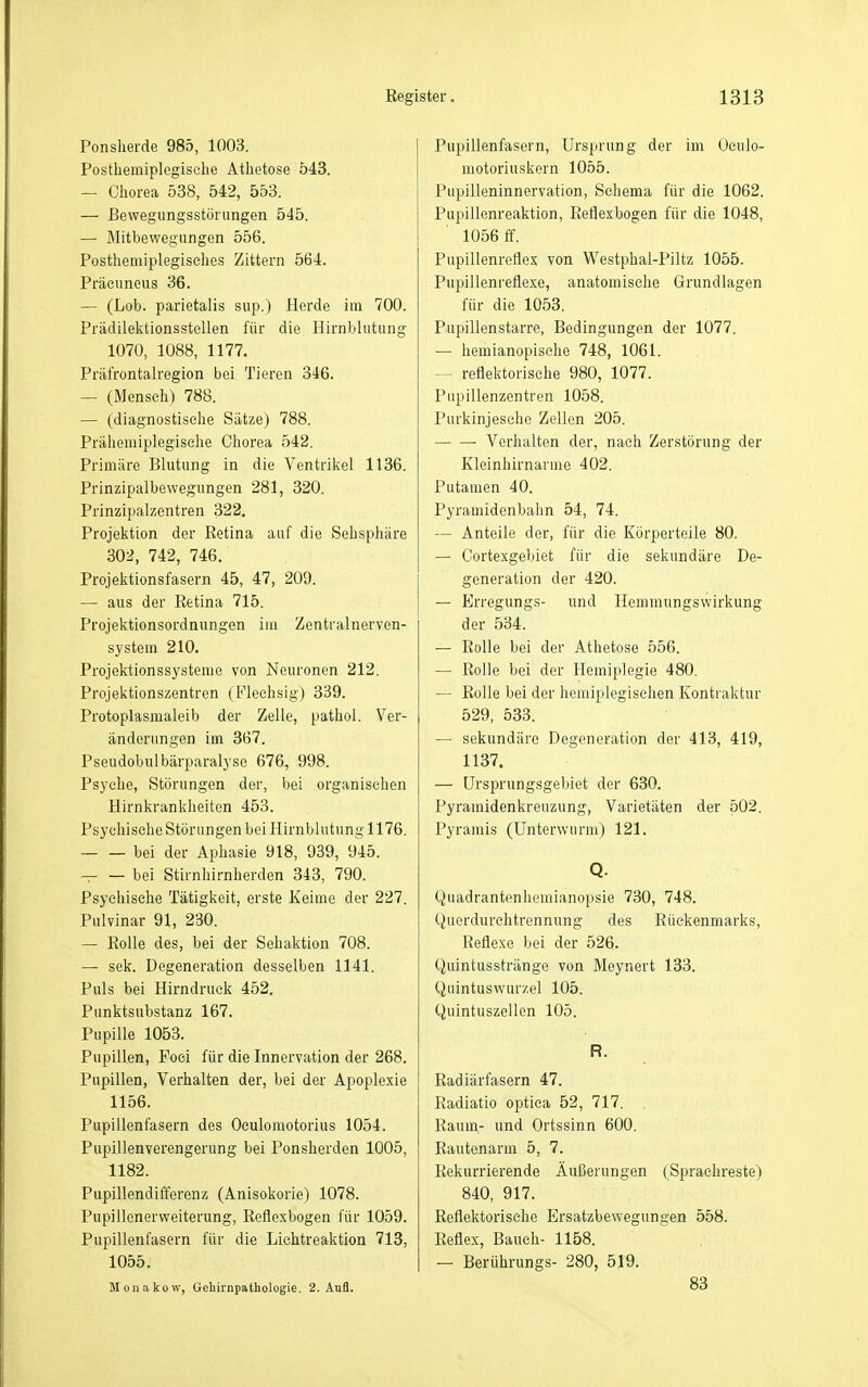 Ponsheide 985, 1003. Posthemiplegische Athetose 543. — Chorea 538, 542, 553. — Bewegungsstörungen 545. — Mitbewegungen 556. Posthemiplegiselies Zittern 564. Präeuneus 36. — (Lob. parietalis sup.) Herde im 700. Prädilektionsstellen für die Hirnblutung 1070, 1088, 1177. Präfrontalregion bei Tieren 346. — (Mensch) 788. — (diagnostische Sätze) 788. Prähemiplegisehe Chorea 542. Primäre Blutung in die Ventrikel 1136. Prinzipalbewegungen 281, 320. Prinzipalzentren 322, Projektion der Retina auf die Sehsphäre 302, 742, 746. Projektionsfasern 45, 47, 209. — aus der Retina 715. Projektionsordnungen im Zentralnerven- system 210. Projektionssysteme von Neuronen 212. Projektionszentren (Flechsig) 339. Protoplasmaleib der Zelle, pathol. Ver- änderungen im 367. Pseudobulbärparalyse 676, 998. Psyche, Störungen der, bei organischen Hirnkrankheiten 453. Psychische Störungen bei Hirnblutung 1176. bei der Aphasie 918, 939, 945. bei Stirnhirnherden 343, 790. Psychische Tätigkeit, erste Keime der 227. Pulvinar 91, 230. — Rolle des, bei der Sehaktion 708. — sek. Degeneration desselben 1141. Puls bei Hirndruek 452. Punktsubstanz 167. Pupille 1053. Pupillen, Foci für die Innervation der 268. Pupillen, Verhalten der, bei der Apoplexie 1156. Pupillenfasern des Oeulomotorius 1034. Pupillenverengerung bei Ponsherden 1005, 1182. Pupillendifferenz (Anisokorie) 1078. Pupillcnerweiterung, Reflexbogen für 1059. Pupillenfasern für die Liehtreaktion 713, 1055. Monakow, Gehirnpathologie. 2. Aufl. Pupillenfasern, Ursprung der im Oculo- motoriuskern 1055. Pupilleninnervation, Schema für die 1062. Pupillenreaktion, Reflexbogen für die 1048, 1056 ff, Pupillenreflex von Westphal-Piltz 1055. Pupillenreflexe, anatomische Grundlagen für die 1053. Pupillenstarre, Bedingungen der 1077. — hemianopisehe 748, 1061. — reflektorische 980, 1077. Pupillenzentren 1058. Purkinjesche Zellen 205. Verhalten der, nach Zerstörung der Kleinhirnarme 402. Putamen 40. Pyramidenbahn 54, 74. — Anteile der, für die Körperteile 80. — Cortexgebiet für die sekundäre De- generation der 420. — Erregungs- und Hemmungswirkung der 534. — Rolle bei der Athetose 556. — Rolle bei der Hemiplegie 480. — Rolle bei der hemiplegischen Kontraktur 529, 533. — sekundäre Degeneration der 413, 419, 1137. — ürsprungsgebiet der 630. Pyramidenkreuzung, Varietäten der 502. Pyramis (Unterwiirm) 121. Q. Quadrantenhemianopsie 730, 748. Querdurehtrennung des Rückenmarks, Reflexe bei der 526. Quintusstränge von Meynert 133. Quintuswur/.el 105. Quintuszellcn 105. R. Radiärfasern 47. Radiatio optica 52, 717. Raum- und Ortssinn 600. Rautenarm 5, 7. Rekurrierende Äußerungen (Sprachreste) 840, 917. Reflektorische Ersatzbewegungen 558. Reflex, Bauch- 1158. — Berührungs- 280, 519. 83