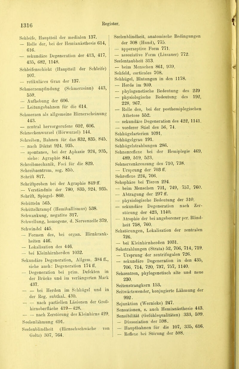Schleife, Haiiptteil der medialen 137. — Rolle der, bei der Heiiiianästheple 614, 616. — sekundäre Degeneration der 413, 417, 435, 682, 1148. Sehleifenscliieht (Hauptteil der Schleife) 107. — retikuläres Grau der 137. Sehmerzempfindung (Schmerzsinn) 443, 559. — Aufhebung der 606. — Leitungsbahnen für die 614. Sehmerzen als allgemeine Hirnerscheinung 443. — zentral hervorgerufene 602, 606. Schneckenwurzel (Hörwurzel) 144. Sehreiben, Bahnen für das 832, 835, 845. — nach Diktat 924, 935. — spontanes, bei der Aphasie 924, 935, siehe: Agraphie 844. Schreibmeehanik, Foei für die 829. Selireibzentrum, sog. 855. Schrift 817. Schriftproben bei der Agraphie 849 ff. — Verständnis der 780, 835, 924, 935. Schrift, Spiegel- 860. Schütteln 565. Schnttelkrampf (Henüballismus) 538. Schwankung, negative 317. Schwellung, homogene, d. Nervenzelle 379. Schwindel 445. — Formen des, bei organ. Hirnkrank- heiten 446. — Lokalisation des 446. — bei Kleinhirnherden 1032. Sekundäre Degeneration, Allgem. 384 ff,, siehe auch: Degeneration 174 ff. — Degeneration bei prim. Defekten in der Brücke und im verlängerten Mark 437. — — bei Herden im Sehhügel und in der Reg. subthal. 430. _ _ nach partiellen Läsionen der Groß- hirnoberfläche 419-428. nach Zerstörung des Kleinhirns 429. Seelenlähmung 691. Seelenblindheit (Hirnsehsehwäche von Goltz) 307, 764. Seelenblindheit, anatomische Bedingungen der 308 (Hund), 775. — apperzeptive Form 771. — assoziative Form (Lissauer) 772. Seelentaubheit 313. — beim Menschen 861, 939. Sehfeld, corticales 708. Sehhügel, Blutungen in den 1178. — Herde im 959. — phylogenetische Bedeutung des 229 — physiologische Bedeutung des 192, 228, 967. — Rolle des, bei der postheniiplegisehen Athetose 552. — sekundäre Degeneration des 422, 1141. — vorderer Stiel des 56, 74. Sehhügelarterien 1091. Sehhügelgrau 191. Sehliügelstrahlungen 286. Sehnenreflexe bei der Hemiplegie 469, 489, 519, 523. Sehnervenkreuzung des 710, 738. — Ursprung der 703 ff. Sehreflexe 224, 706. Sehsphäre bei Tieren 294. — beim Menschen 701, 749, 757, 760. — Abtragung der 297 ff. — physiologische Bedeutung der 310. — sekundäre Degeneration nach Zer- störung der 423, 1140. — Atrophie der bei angeborener per. Blind- heit 758, 760. Sehstörungen, Lokalisation der zentralen 726. — bei Kieinhirnlierden 1031. Sehstrahlungen (Strata) 52, 706, 714, 719. — Ursprung der zentrifugalen 726. — sekundäre Degeneration in den 435, 706, 714, 720, 737, 757, 1140. Sehzentren, phylogenetisch alte und neue 230. Seitenstrangkern 153. Seitwärtswender, konjugierte Lähmung der 992. Sejunktion (Wernicke) 247. Sensationen, s. auch Hemianästhesie 443. Sensibilität (Gefühlsqualitäten) 333, 599. — Dissoziation der 598. — Hauptbahnen für die 107, 335, 616. — Reflexe bei Störung der 598.