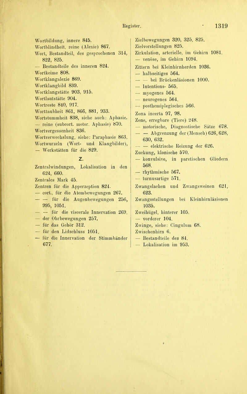 Wortbildung, innere 845. Wortblindheit, reine (Alexie) 867. Wort, Bestandteil, des gesprochenen 314, 822, 825. — Bestandteile des inneren 824. Wortkeime 808. Wortklangalexie 869. Wortklangbild 839. Wortklangstättc 903, 915. Wortlautstätte 904. Wortreste 840, 917. Worttaubheit 861, 866, 881, 933. Wortstummheit 838, siehe auch: Aphasie. — reine (subeort. iiiotor. Aphasie) 870. Wortvergessenheit 836. Wortverweehslung, siehe: Paraphasie 863. Wortwurzeln (Wort- und Klangbilder), — Werkstätten für die 829. Z. Zentralwindungen, Lokalisation in den 624, 660. Zentrales Mark 45. Zentren für die Apperzeption 824. — cort., für die Atembewegungen 267. — — für die Augenbewegungen 256, 995, 1051. — — für die viscerale Innervation 269. — der Ohrbewegungen 257. — für das Gehör 312. — für den Lidschluss 1051. — für die Innervation der Stimmbänder 677. Zielbewegungen 320, 325, 825. Zielvorstellungen 825. Zirkulation, arterielle, im Gehirn 1081. — venöse, im Gehirn 1094. Zittern bei Kleinhirnherden 1036. — halbseitiges 564. — — bei Brückenläsionen 1000. — Intentions- 565. — myogenes 564. — neurogenes 564. — posthemiplegisches 566. Zona incerta 97, 98. Zone, erregbare (Tiere) 248. — motorische, Diagnostische Sätze 678. — — Abgrenzung der (Mensch) 626, 628, 630, 632. — — elektrische Reizung der 626. Zuckung, klonische 570. — konvulsive, in paretischen Gliedern 568. — rhythmische 567. — turnusartige 571. Zwangslaehen und Zwangsvveinen 621, 623. Zwangsstellungen bei Kleinhirnläsionen 1035. Zweihügel, hinterer 105. — vorderer 104. Zwinge, siehe: Cinguhim 68. Zwischenhirn 6. — Bestandteile des 84. — Lokalisation im 953.