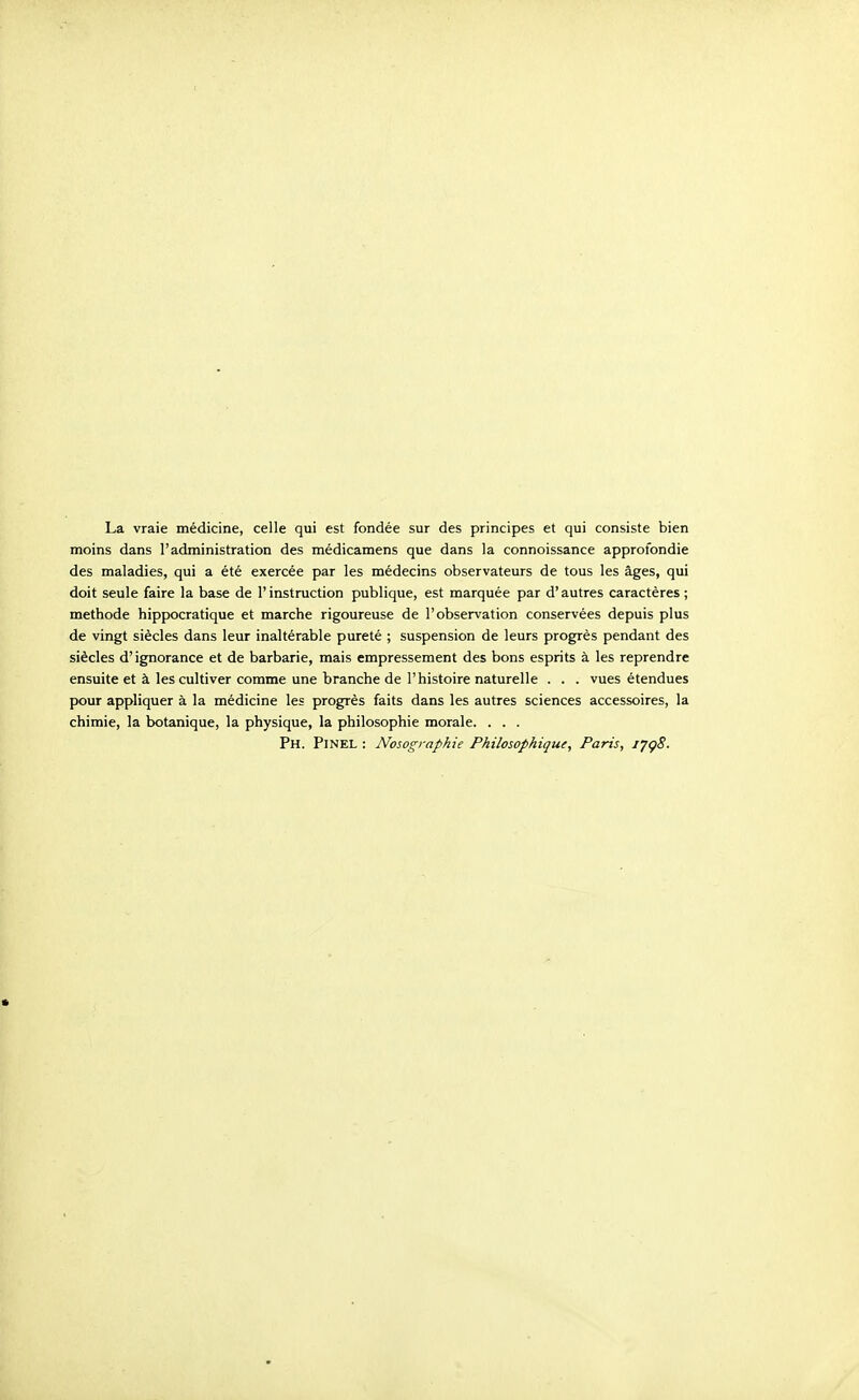 La vraie medicine, celle qui est fondee sur des principes et qui consiste bien moins dans 1'administration des medicamens que dans la connoissance approfondie des maladies, qui a ete exercee par les medecins observateurs de tous les ages, qui doit seule faire la base de 1' instruction publique, est marquee par d' autres caracteres ; methode hippocratique et marche rigoureuse de 1'observation conservees depuis plus de vingt siecles dans leur inalterable purete ; suspension de leurs progres pendant des si^cles d' ignorance et de barbarie, mais empressement des bons esprits a les reprendre ensuite et k les cultiver comme une branche de I'histoire naturelle . . . vues etendues pour appliquer a la medicine les progres faits dans les autres sciences accessoires, la chimie, la botanique, la physique, la philosophic morale. . . . Ph. Pinel : Nosographie Philosophiqui, Paris, ijgS.