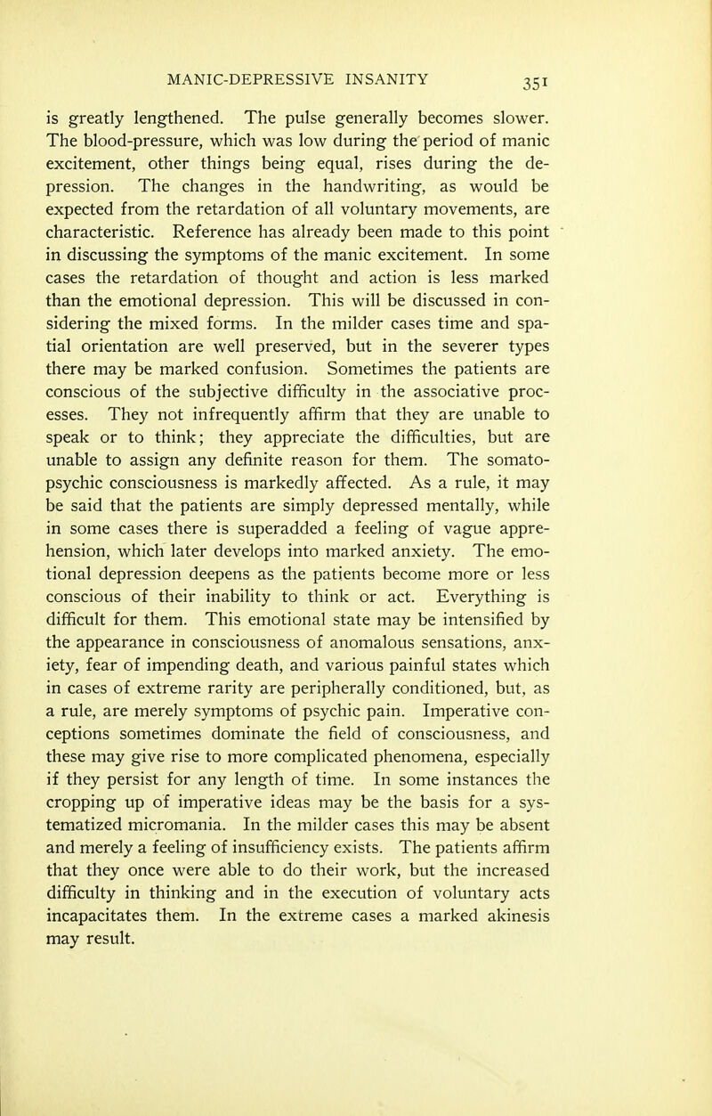 is greatly lengthened. The pulse generally becomes slower. The blood-pressure, which was low during the' period of manic excitement, other things being equal, rises during the de- pression. The changes in the handwriting, as would be expected from the retardation of all voluntary movements, are characteristic. Reference has already been made to this point in discussing the symptoms of the manic excitement. In some cases the retardation of thought and action is less marked than the emotional depression. This will be discussed in con- sidering the mixed forms. In the milder cases time and spa- tial orientation are well preserved, but in the severer types there may be marked confusion. Sometimes the patients are conscious of the subjective difficulty in the associative proc- esses. They not infrequently affirm that they are unable to speak or to think; they appreciate the difficulties, but are unable to assign any definite reason for them. The somato- psychic consciousness is markedly affected. As a rule, it may be said that the patients are simply depressed mentally, while in some cases there is superadded a feeling of vague appre- hension, which later develops into marked anxiety. The emo- tional depression deepens as the patients become more or less conscious of their inability to think or act. Everything is difficult for them. This emotional state may be intensified by the appearance in consciousness of anomalous sensations, anx- iety, fear of impending death, and various painful states which in cases of extreme rarity are peripherally conditioned, but, as a rule, are merely symptoms of psychic pain. Imperative con- ceptions sometimes dominate the field of consciousness, and these may give rise to more complicated phenomena, especially if they persist for any length of time. In some instances the cropping up of imperative ideas may be the basis for a sys- tematized micromania. In the milder cases this may be absent and merely a feeling of insufficiency exists. The patients affirm that they once were able to do their work, but the increased difficulty in thinking and in the execution of voluntary acts incapacitates them. In the extreme cases a marked akinesis may result.