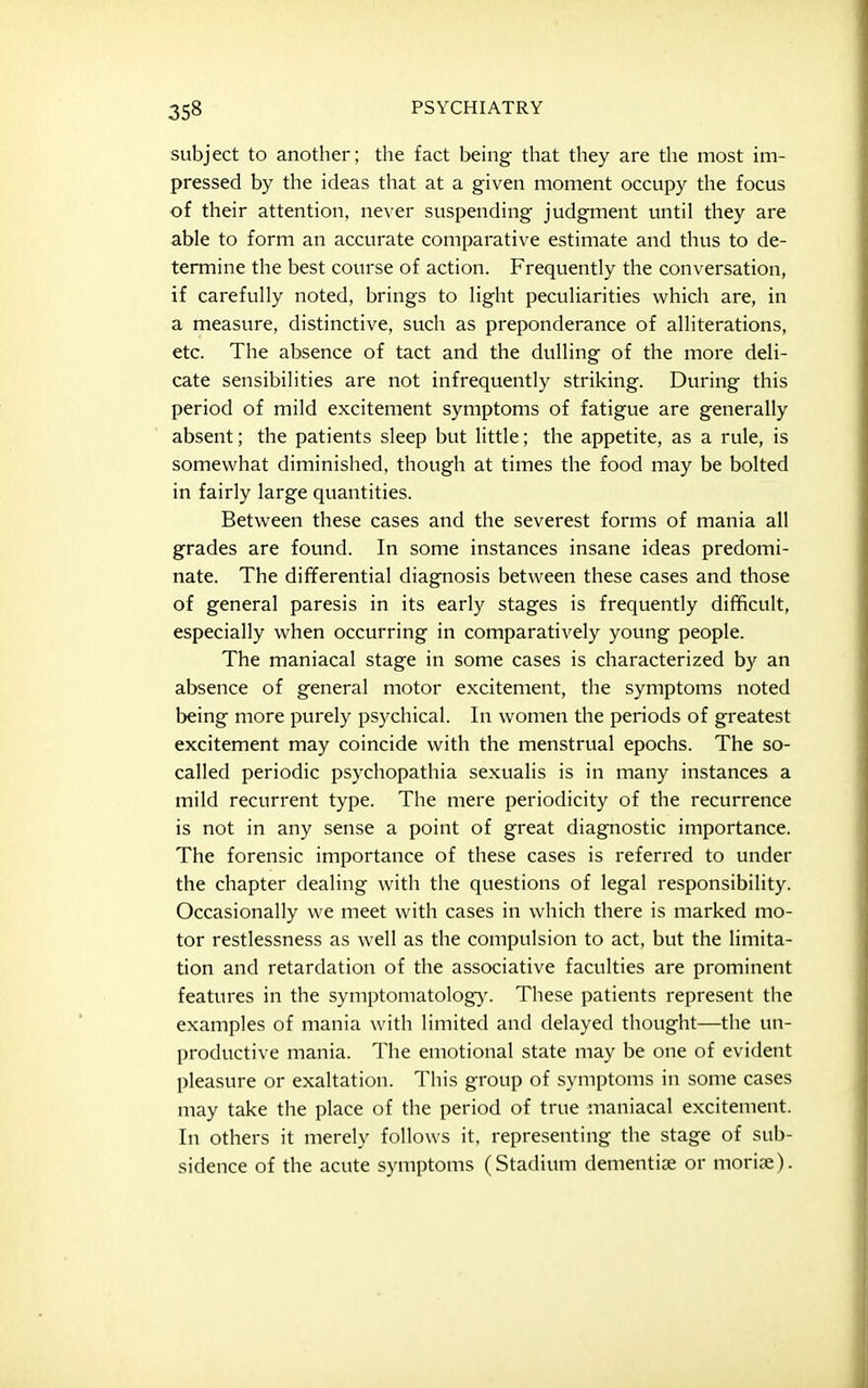 subject to another; the fact being that they are the most im- pressed by the ideas that at a given moment occupy the focus of their attention, never suspending judgment until they are able to form an accurate comparative estimate and thus to de- termine the best course of action. Frequently the conversation, if carefully noted, brings to light peculiarities which are, in a measure, distinctive, such as preponderance of alliterations, etc. The absence of tact and the dulling of the more deli- cate sensibilities are not infrequently striking. During this period of mild excitement symptoms of fatigue are generally absent; the patients sleep but little; the appetite, as a rule, is somewhat diminished, though at times the food may be bolted in fairly large quantities. Between these cases and the severest forms of mania all grades are found. In some instances insane ideas predomi- nate. The differential diagnosis between these cases and those of general paresis in its early stages is frequently difficult, especially when occurring in comparatively young people. The maniacal stage in some cases is characterized by an absence of general motor excitement, the symptoms noted being more purely psychical. In women the periods of greatest excitement may coincide with the menstrual epochs. The so- called periodic psychopathia sexualis is in many instances a mild recurrent type. The mere periodicity of the recurrence is not in any sense a point of great diagnostic importance. The forensic importance of these cases is referred to under the chapter dealing with the questions of legal responsibility. Occasionally we meet with cases in which there is marked mo- tor restlessness as well as the compulsion to act, but the limita- tion and retardation of the associative faculties are prominent features in the symptomatology^. Tliese patients represent the examples of mania with limited and delayed thought—the un- productive mania. The emotional state may be one of evident pleasure or exaltation. This group of symptoms in some cases may take the place of the period of true maniacal excitement. In others it merely follows it. representing the stage of sub- sidence of the acute symptoms (Stadium denientise or moriae).