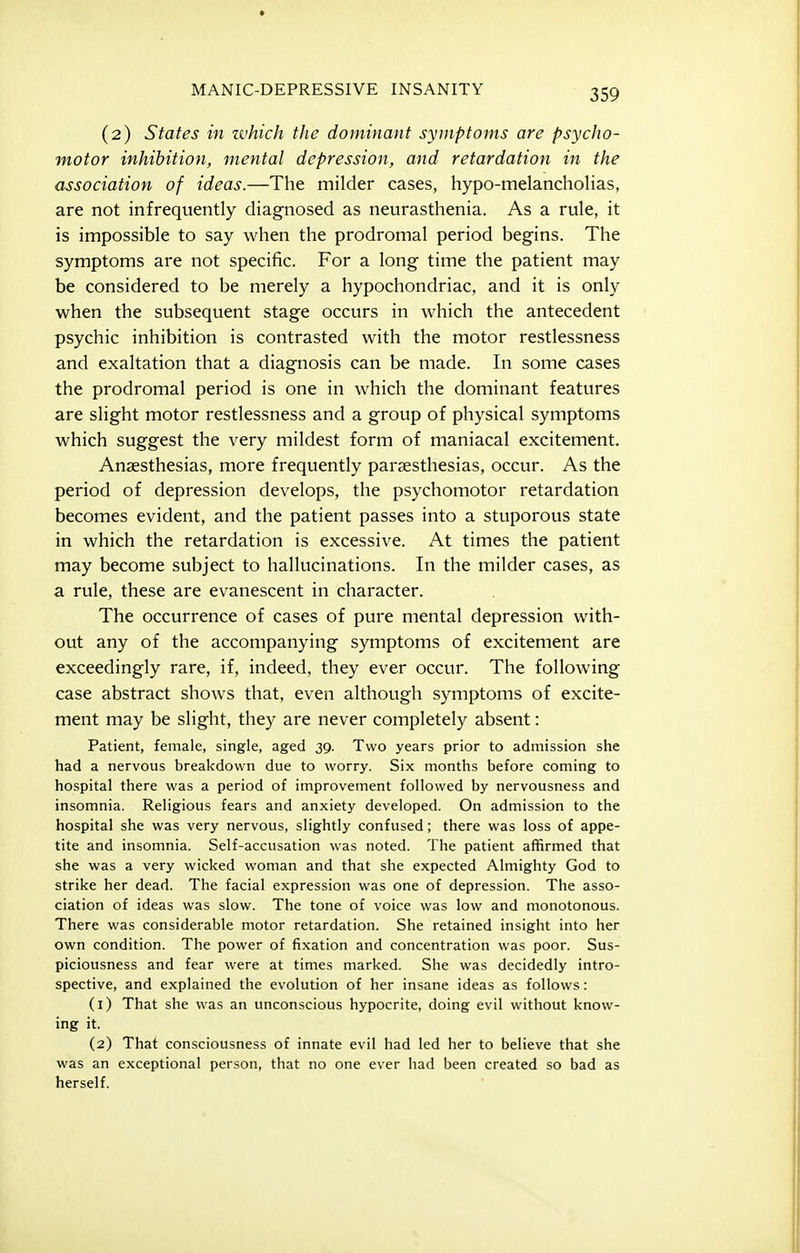 (2) States in zvhich the dominant symptoms are psycho- motor inhibition, mental depression, and retardation in the association of ideas.—The milder cases, hypo-melancholias, are not infrequently diagnosed as neurasthenia. As a rule, it is impossible to say when the prodromal period begins. The symptoms are not specific. For a long time the patient may be considered to be merely a hypochondriac, and it is only when the subsequent stage occurs in which the antecedent psychic inhibition is contrasted with the motor restlessness and exaltation that a diagnosis can be made. In some cases the prodromal period is one in which the dominant features are slight motor restlessness and a group of physical symptoms which suggest the very mildest form of maniacal excitement. Anaesthesias, more frequently parsesthesias, occur. As the period of depression develops, the psychomotor retardation becomes evident, and the patient passes into a stuporous state in which the retardation is excessive. At times the patient may become subject to hallucinations. In the milder cases, as a rule, these are evanescent in character. The occurrence of cases of pure mental depression with- out any of the accompanying symptoms of excitement are exceedingly rare, if, indeed, they ever occur. The following case abstract shows that, even although symptoms of excite- ment may be slight, they are never completely absent: Patient, female, single, aged 39. Two years prior to admission she had a nervous breakdown due to worry. Six months before coming to hospital there was a period of improvement followed by nervousness and insomnia. Religious fears and anxiety developed. On admission to the hospital she was very nervous, slightly confused; there was loss of appe- tite and insomnia. Self-accusation was noted. The patient affirmed that she was a very wicked woman and that she expected Almighty God to strike her dead. The facial expression was one of depression. The asso- ciation of ideas was slow. The tone of voice was low and monotonous. There was considerable motor retardation. She retained insight into her own condition. The power of fixation and concentration was poor. Sus- piciousness and fear were at times marked. She was decidedly intro- spective, and explained the evolution of her insane ideas as follows: (1) That she was an unconscious hypocrite, doing evil without know- ing it. (2) That consciousness of innate evil had led her to believe that she was an exceptional person, that no one ever had been created so bad as herself.