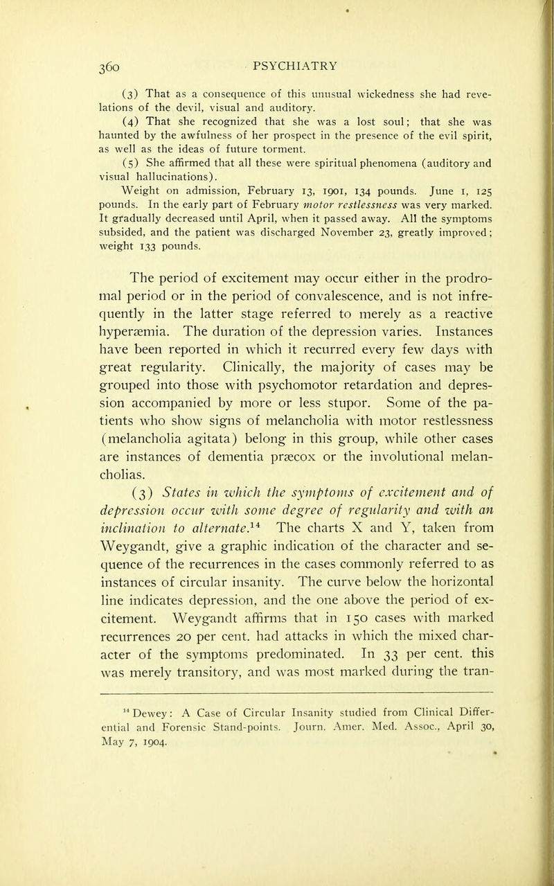 (3) That as a consequence of this unusual wickedness she had reve- lations of the devil, visual and auditory. (4) That she recognized that she was a lost soul; that she was haunted by the awfulness of her prospect in the presence of the evil spirit, as well as the ideas of future torment. (5) She affirmed that all these were spiritual phenomena (auditory and visual hallucinations). Weight on admission, February 13, 1901, 134 pounds. June i, 125 pounds. In the early part of February motor restlessness was very marked. It gradually decreased until April, when it passed away. All the symptoms subsided, and the patient was discharged November 23, greatly improved; weight 133 pounds. The period of excitement may occur either in the prodro- mal period or in the period of convalescence, and is not infre- quently in the latter stage referred to merely as a reactive hypersemia. The duration of the depression varies. Instances have been reported in which it recurred every few days with great regularity. Clinically, the majority of cases may be grouped into those with psychomotor retardation and depres- sion accompanied by more or less stupor. Some of the pa- tients who show signs of melancholia with motor restlessness (melancholia agitata) belong in this group, while other cases are instances of dementia prsecox or the involutional melan- choHas. (3) States in zvhicJi the symptoms of excitement and of depression occur witJi some degree of regularity and with an inclination to alternate}* The charts X and Y, taken from Weygandt, give a graphic indication of the character and se- quence of the recurrences in the cases commonly referred to as instances of circular insanity. The curve below the horizontal line indicates depression, and the one above the period of ex- citement. Weygandt affirms that in 150 cases with marked recurrences 20 per cent, had attacks in which the mixed char- acter of the symptoms predominated. In 33 per cent, this was merely transitory, and was most marked during the tran-  Dewey: A Case of Circular Insanity studied from Clinical Differ- ential and Forensic Stand-points. Journ. Amer. Med. Assoc., April 30, May 7, 1904.