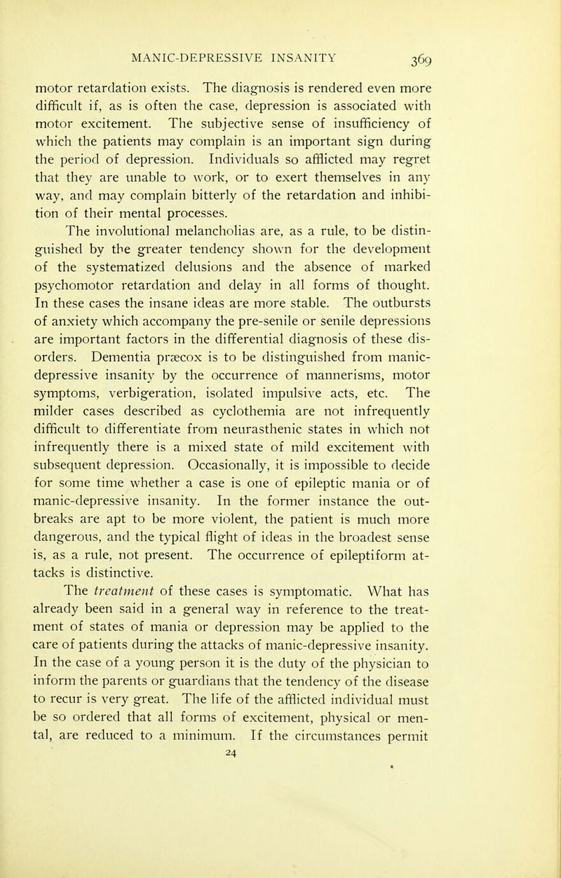 motor retardation exists. The diagnosis is rendered even more difficult if, as is often the case, depression is associated with motor excitement. The subjective sense of insufficiency of which the patients may complain is an important sign during the period of depression. Individuals so afflicted may regret that they are unable to work, or to exert themselves in any way, and may complain bitterly of the retardation and inhibi- tion of their mental processes. The involutional melancholias are, as a rule, to be distin- guished by the greater tendency shown for the development of the systematized delusions and the absence of marked psychomotor retardation and delay in all forms of thought. In these cases the insane ideas are more stable. The outbursts of anxiety which accompany the pre-senile or senile depressions are important factors in the differential diagnosis of these dis- orders. Dementia prsecox is to be distinguished from manic- depressive insanity by the occurrence of mannerisms, motor symptoms, verbigeration, isolated impulsive acts, etc. The milder cases described as cyclothemia are not infrequently difficult to differentiate from neurasthenic states in which not infrequently there is a mixed state of mild excitement with subsequent depression. Occasionally, it is impossible to decide for some time whether a case is one of epileptic mania or of manic-depressive insanity. In the former instance the out- breaks are apt to be more violent, the patient is much more dangerous, and the typical flight of ideas in the broadest sense is, as a rule, not present. The occurrence of epileptiform at- tacks is distinctive. The treatment of these cases is symptomatic. What has already been said in a general way in reference to the treat- ment of states of mania or depression may be applied to the care of patients during the attacks of manic-depressive insanity. In the case of a young person it is the duty of the physician to inform the parents or guardians that the tendency of the disease to recur is very great. The life of the afflicted individual must be so ordered that all forms of excitement, physical or men- tal, are reduced to a minimum. If the circumstances permit 24