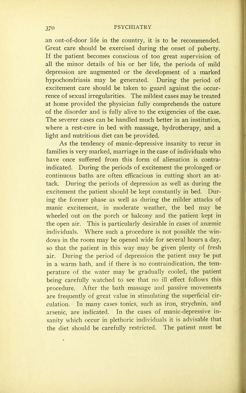 an out-of-door life in the country, it is to be recommended. Great care should be exercised during the onset of puberty. If the patient becomes conscious of too great supervision of all the minor details of his or her life, the periods of mild depression are augmented or the development of a marked hypochondriasis may be generated. During the period of excitement care should be taken to guard against the occur- rence of sexual irregularities. The mildest cases may be treated at home provided the physician fully comprehends the nature of the disorder and is fully alive to the exigencies of the case. The severer cases can be handled much better in an institution, where a rest-cure in bed with massage, hydrotherapy, and a light and nutritious diet can be provided. As the tendency of manic-depressive insanity to recur in families is very marked, marriage in the case of individuals who have once suffered from this form of alienation is contra- indicated. During the periods of excitement the prolonged or continuous baths are often efficacious in cutting short an at- tack. During the periods of depression as well as during the excitement the patient should be kept constantly in bed. Dur- ing the former phase as well as during the milder attacks of manic excitement, in moderate weather, the bed may be wheeled out on the porch or balcony and the patient kept in the open air. This is particularly desirable in cases of anaemic individuals. Where such a procedure is not possible the win- dows in the room may be opened wide for several hours a day, so that the patient in this way may be given plenty of fresh air. During the period of depression the patient may be put in a warm bath, and if there is no contraindication, the tem- perature of the water may be gradually cooled, the patient being carefully watched to see that no ill effect follows this procedure. After the bath massage and passive movements are frequently of great value in stimulating the superficial cir- culation. In many cases tonics, such as iron, strychnin, and arsenic, are indicated. In the cases of manic-depressive in- sanity which occur in plethoric individuals it is advisable that the diet should be carefully restricted. The patient must be