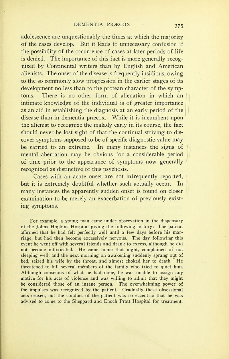 adolescence are unquestionably the times at which the majority of the cases develop. But it leads to unnecessary confusion if the possibility of the occurrence of cases at later periods of life is denied. The importance of this fact is more generally recog- nized by Continental writers than by English and American alienists. The onset of the disease is frequently insidious, owing to the so commonly slow progression in the earlier stages of its development no less than to the protean character of the symp- toms. There is no other form of alienation in which an intimate knowledge of the individual is of greater importance as an aid in establishing the diagnosis at an early period of the disease than in dementia prsecox. While it is incumbent upon the alienist to recognize the malady early in its course, the fact should never be lost sight of that the continual striving to dis- cover symptoms supposed to be of specific diagnostic value may be carried to an extreme. In many instances the signs of mental aberration may be obvious for a considerable period of time prior to the appearance of symptoms now generally recognized as distinctive of this psychosis. Cases with an acute onset are not infrequently reported, | but it is extremely doubtful whether such actually occur. In many instances the apparently sudden onset is found on closer examination to be merely an exacerbation of previously exist- ing symptoms. For example, a young man came under observation in the dispensary of the Johns Hopkins Hospital giving the following history: The patient affirmed that he had felt perfectly well until a few days before his mar- riage, but had then become excessively nervous. The day following this event he went off with several friends and drank to excess, although he did not become intoxicated. He came home that night, complained of not sleeping well, and the next morning on awakening suddenly sprang out of bed, seized his wife by the throat, and almost choked her to death. He threatened to kill several members of the family who tried to quiet him. Although conscious of what he had done, he was unable to assign any motive for his acts of violence and was willing to admit that they might be considered those of an insane person. The overwhelming power of the impulses was recognized by the patient. Gradually these obsessional acts ceased, but the conduct of the patient was so eccentric that he was advised to come to the Sheppard and Enoch Pratt Hospital for treatment.