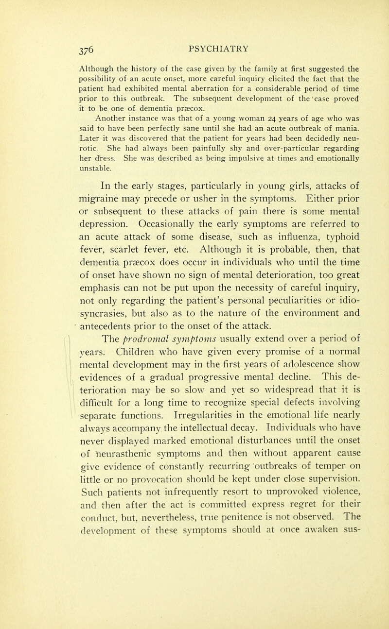 Although the history of the case given by the family at first suggested the possibility of an acute onset, more careful inquiry elicited the fact that the patient had exhibited mental aberration for a considerable period of time prior to this outbreak. The subsequent development of the case proved it to be one of dementia prsecox. Another instance was that of a young woman 24 years of age who was said to have been perfectly sane until she had an acute outbreak of mania. Later it was discovered that the patient for years had been decidedly neu- rotic. She had always been painfully shy and over-particular regarding her dress. She was described as being impulsive at times and emotionally unstable. In the early stages, particularly in young girls, attacks of migraine may precede or usher in the symptoms. Either prior or subsequent to these attacks of pain there is some mental depression. Occasionally the early symptoms are referred to an acute attack of some disease, such as influenza, typhoid fever, scarlet fever, etc. Although it is probable, then, that dementia prsecox does occur in individuals who until the time of onset have shown no sign of mental deterioration, too great emphasis can not be put upon the necessity of careful inquiry, not only regarding the patient's personal peculiarities or idio- syncrasies, but also as to the nature of the environment and antecedents prior to the onset of the attack. The prodromal symptoms usually extend over a period of years. Children who have given every promise of a normal mental development may in the first years of adolescence show evidences of a gradual progressive mental decline. This de- terioration may be so slow and yet so widespread that it is difficult for a long time to recognize special defects involving separate functions. Irregularities in the emotional life nearly always accompany the intellectual decay. Individuals who have never displayed marked emotional disturbances until the onset of neurasthenic symptoms and then without apparent cause give evidence of constantly recurring outbreaks of temper on little or no provocation should be kept under close supervision. Such patients not infrequently resort to unprovoked violence, and then after the act is committed express regret for their conduct, but, nevertheless, true penitence is not observed. The development of these symptoms should at once awaken sus-
