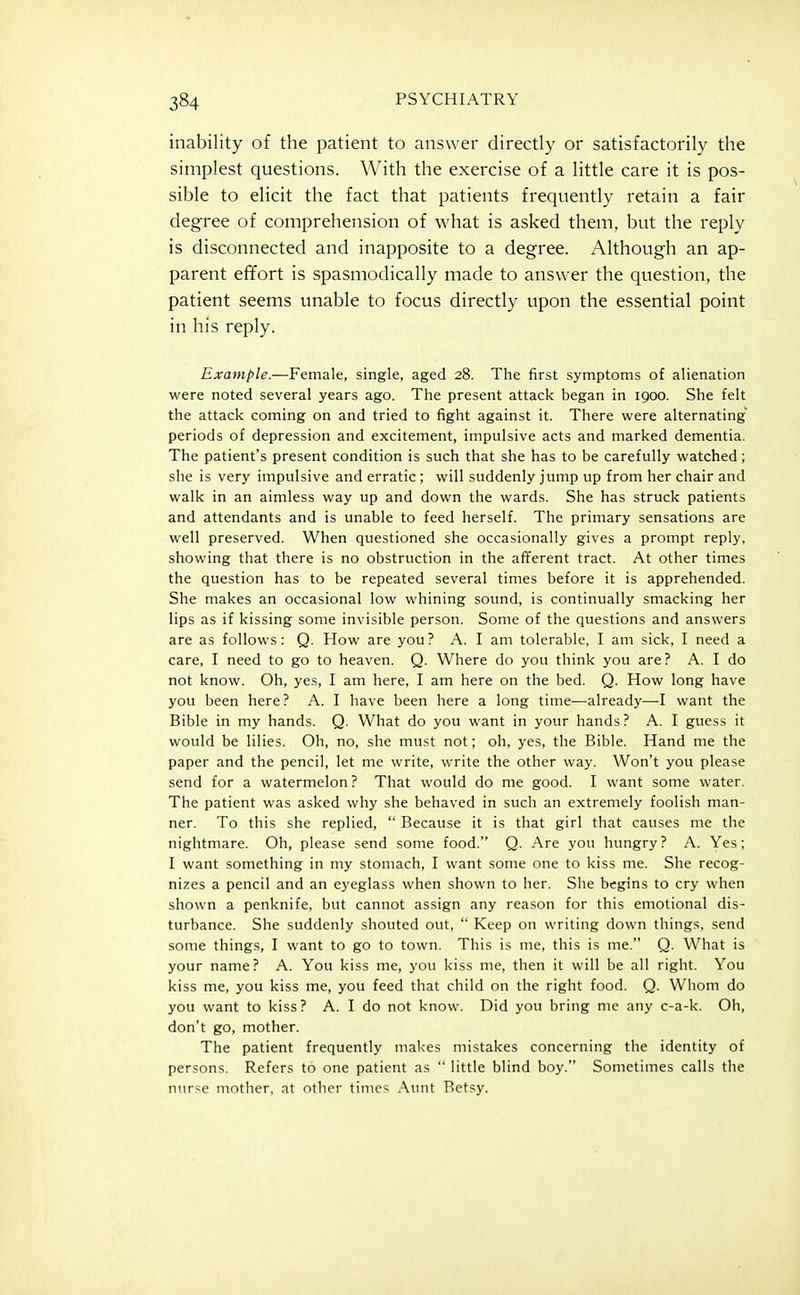 inability of the patient to answer directly or satisfactorily the simplest questions. With the exercise of a little care it is pos- sible to elicit the fact that patients frequently retain a fair degree of comprehension of what is asked them, but the reply is disconnected and inapposite to a degree. Although an ap- parent effort is spasmodically made to answer the question, the patient seems unable to focus directly upon the essential point in his reply. Example.—Female, single, aged 28. The first symptoms of alienation were noted several years ago. The present attack began in 1900. She felt the attack coming on and tried to fight against it. There were alternating periods of depression and excitement, impulsive acts and marked dementia. The patient's present condition is such that she has to be carefully watched; she is very impulsive and erratic ; will suddenly jump up from her chair and walk in an aimless way up and down the wards. She has struck patients and attendants and is unable to feed herself. The primary sensations are well preserved. When questioned she occasionally gives a prompt reply, showing that there is no obstruction in the afferent tract. At other times the question has to be repeated several times before it is apprehended. She makes an occasional low whining sound, is continually smacking her lips as if kissing some invisible person. Some of the questions and answers are as follows: Q. How are you ? A. I am tolerable, I am sick, I need a care, I need to go to heaven. Q. Where do you think you are? A. I do not know. Oh, yes, I am here, I am here on the bed. Q. How long have you been here? A. I have been here a long time—already—I want the Bible in my hands. Q. What do you want in your hands? A. I guess it would be lilies. Oh, no, she must not; oh, yes, the Bible. Hand me the paper and the pencil, let me write, write the other way. Won't you please send for a watermelon? That would do me good. I want some water. The patient was asked why she behaved in such an extremely foolish man- ner. To this she replied,  Because it is that girl that causes me the nightmare. Oh, please send some food. Q. Are you hungry? A. Yes; I want something in my stomach, I want some one to kiss me. She recog- nizes a pencil and an eyeglass when shown to her. She begins to cry when shown a penknife, but cannot assign any reason for this emotional dis- turbance. She suddenly shouted out,  Keep on writing down things, send some things, I want to go to town. This is me, this is me. Q. What is your name? A. You kiss me, you kiss me, then it will be all right. You kiss me, you kiss me, you feed that child on the right food. Q. Whom do you want to kiss? A. I do not know. Did you bring me any c-a-k. Oh, don't go, mother. The patient frequently makes mistakes concerning the identity of persons. Refers to one patient as  little blind boy. Sometimes calls the nurse mother, at other times Aunt Betsy.