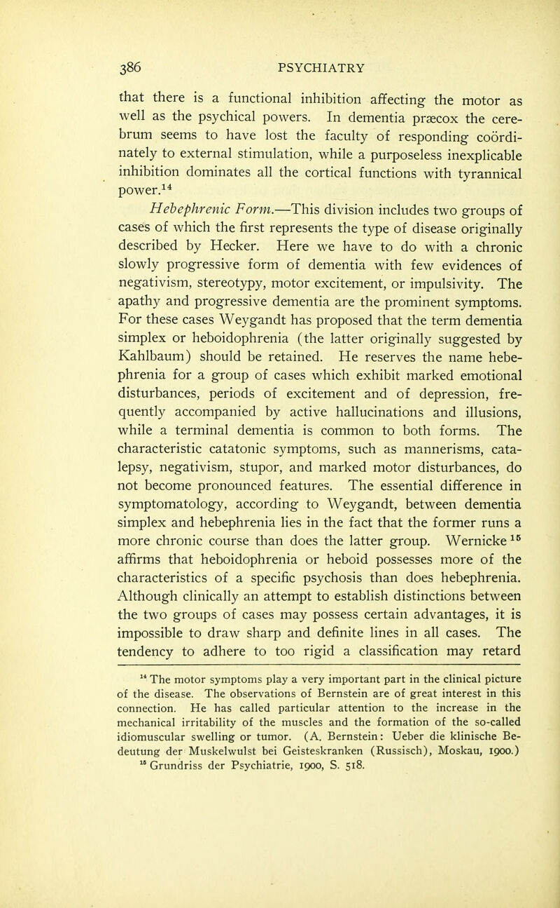 that there is a functional inhibition affecting the motor as well as the psychical powers. In dementia praecox the cere- brum seems to have lost the faculty of responding coordi- nately to external stimulation, while a purposeless inexplicable inhibition dominates all the cortical functions with tyrannical power.^* Hebephrenic Form.—This division includes two groups of cases of which the first represents the type of disease originally described by Hecker. Here we have to do with a chronic slowly progressive form of dementia with few evidences of negativism, stereotypy, motor excitement, or impulsivity. The apathy and progressive dementia are the prominent symptoms. For these cases Weygandt has proposed that the term dementia simplex or heboidophrenia (the latter originally suggested by Kahlbaum) should be retained. He reserves the name hebe- phrenia for a group of cases which exhibit marked emotional disturbances, periods of excitement and of depression, fre- quently accompanied by active hallucinations and illusions, while a terminal dementia is common to both forms. The characteristic catatonic symptoms, such as mannerisms, cata- lepsy, negativism, stupor, and marked motor disturbances, do not become pronounced features. The essential difference in symptomatology, according to Weygandt, between dementia simplex and hebephrenia lies in the fact that the former runs a more chronic course than does the latter group. Wernicke affirms that heboidophrenia or heboid possesses more of the characteristics of a specific psychosis than does hebephrenia. Although clinically an attempt to establish distinctions between the two groups of cases may possess certain advantages, it is impossible to draw sharp and definite lines in all cases. The tendency to adhere to too rigid a classification may retard  The motor symptoms play a very important part in the clinical picture of the disease. The observations of Bernstein are of great interest in this connection. He has called particular attention to the increase in the mechanical irritability of the muscles and the formation of the so-called idiomuscular swelling or tumor. (A. Bernstein: Ueber die klinische Be- deutung der Muskelwulst bei Geisteskranken (Russisch), Moskau, 1900.)  Grundriss der Psychiatrie, 1900, S. 518.