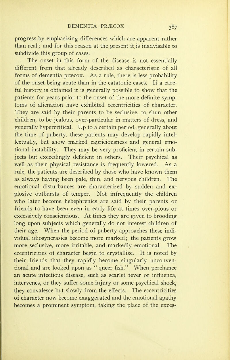 progress by emphasizing differences which are apparent rather than real; and for this reason at the present it. is inadvisable to subdivide this group of cases. The onset in this form of the disease is not essentially different from that already described as characteristic of all forms of dementia prsecox. As a rule, there is less probability of the onset being acute than in the catatonic cases. If a care- ful history is obtained it is generally possible to show that the patients for years prior to the onset of the more definite symp- toms of alienation have exhibited eccentricities of character. They are said by their parents to be seclusive, to shun other children, to be jealous, over-particular in matters of dress, and generally hypercritical. Up to a certain period, generally about the time of puberty, these patients may develop rapidly intel- lectually, but show marked capriciousness and general emo- tional instability. They may be very proficient in certain sub- jects but exceedingly deficient in others. Their psychical as well as their physical resistance is frequently lowered. As a rule, the patients are described by those who have known them as always having been pale, thin, and nervous children. The emotional disturbances are characterized by sudden and ex- plosive outbursts of temper. Not infrequently the children who later become hebephrenics are said by their parents or friends to have been even in early life at times over-pious or excessively conscientious. At times they are given to brooding long upon subjects which generally do not interest children of their age. When the period of puberty approaches these indi- vidual idiosyncrasies become more marked; the patients grow more seclusive, more irritable, and markedly emotional. The eccentricities of character begin to crystallize. It is noted by their friends that they rapidly become singularly unconven- tional and are looked upon as  queer fish. When perchance an acute infectious disease, such as scarlet fever or influenza, intervenes, or they suffer some injury or some psychical shock, they convalesce but slowly from the effects. The eccentricities of character now become exaggerated and the emotional apathy becomes a prominent symptom, taking the place of the exces-