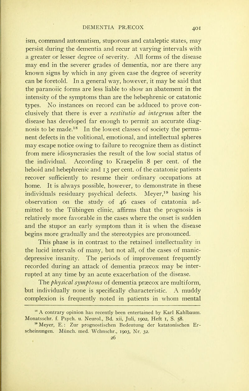 ism, command automatism, stuporous and cataleptic states, may persist during the dementia and recur at varying intervals with a greater or lesser degree of severity. All forms of the disease may end in the severer grades of dementia, nor are there any known signs by which in any given case the degree of severity can be foretold. In a general way, however, it may be said that the paranoiic forms are less liable to show an abatement in the intensity of the symptoms than are the hebephrenic or catatonic types. No instances on record can be adduced to prove con- clusively that there is ever a restitutio ad integrum after the disease has developed far enoi:gh to permit an accurate diag- nosis to be made.^^ In the lowest classes of society the perma- nent defects in the volitional, emotional, and intellectual spheres may escape notice owing to failure to recognize them as distinct from mere idiosyncrasies the result of the low social status of the individual. According to Kraepelin 8 per cent, of the heboid and hebephrenic and 13 per cent, of the catatonic patients recover sufficiently to resume their ordinary occupations at home. It is always possible, however, to demonstrate in these individuals residuary psychical defects. Meyer,^^ basing his observation on the study of 46 cases of catatonia ad- mitted to the Tiibingen clinic, affirms that the prognosis is relatively more favorable in the cases where the onset is sudden and the stupor an early symptom than it is when the disease begins more gradually and the stereotypies are pronounced. This phase is in contrast to the retained intellectuality in the lucid intervals of many, but not all, of the cases of manic- depressive insanity. The periods of improvement frequently recorded during an attack of dementia precox may be inter- rupted at any time by an acute exacerbation of the disease. The physical symptoms of dementia prsecox are multiform, but individually none is specifically characteristic. , A muddy complexion is frequently noted in patients in whom mental  A contrary opinion has recently been entertained by Karl Kahlbauni. Monatsschr. f. Psych, u. Neurol., Bd. xii, Juli, 1902, Heft i, S. 58.  Meyer, E.: Zur prognostischen Bedeutung der katatonischen Er- S'-heinungen. Miinch. med. Wchnschr., 1903, Nr. 32. 26