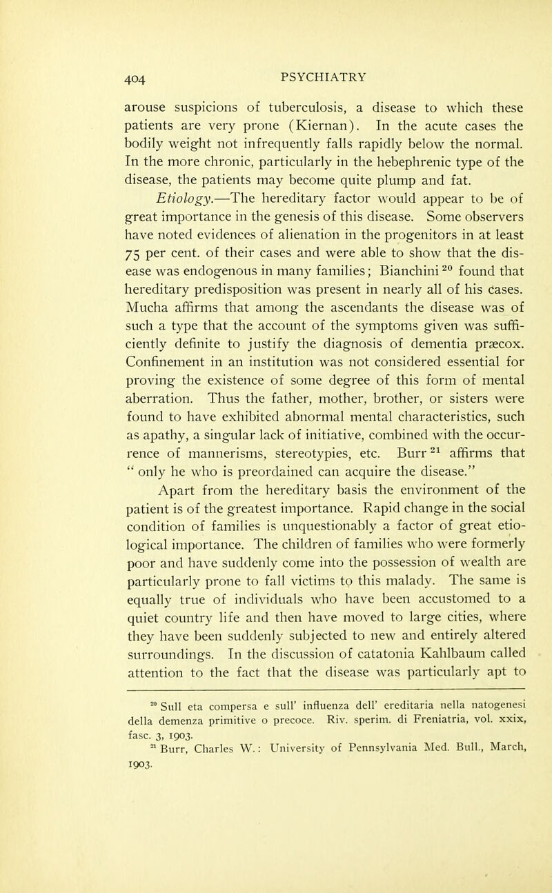 arouse suspicions of tuberculosis, a disease to which these patients are very prone (Kiernan). In the acute cases the bodily weight not infrequently falls rapidly below the normal. In the more chronic, particularly in the hebephrenic type of the disease, the patients may become quite plump and fat. Etiology.—The hereditary factor would appear to be of great importance in the genesis of this disease. Some observers have noted evidences of alienation in the progenitors in at least 75 per cent, of their cases and were able to show that the dis- ease was endogenous in many families; Bianchini found that hereditary predisposition was present in nearly all of his cases. Mucha affirms that among the ascendants the disease was of such a type that the account of the symptoms given was suffi- ciently definite to justify the diagnosis of dementia praecox. Confinement in an institution was not considered essential for proving the existence of some degree of this form of mental aberration. Thus the father, mother, brother, or sisters were found to have exhibited abnormal mental characteristics, such as apathy, a singular lack of initiative, combined with the occur- rence of mannerisms, stereotypies, etc. Burr affirms that  only he who is preordained can acquire the disease. Apart from the hereditary basis the environment of the patient is of the greatest importance. Rapid change in the social condition of families is unquestionably a factor of great etio- logical importance. The children of families who were formerly poor and have suddenly come into the possession of wealth are particularly prone to fall victims to this malady. The same is equally true of individuals who have been accustomed to a quiet country life and then have moved to large cities, where they have been suddenly subjected to new and entirely altered surroundings. In the discussion of catatonia Kahlbaum called attention to the fact that the disease was particularly apt to Sull eta compersa e sull' influenza dell' ereditaria nella natogenesi della demenza primitive o precoce. Riv. sperim. di Freniatria, vol. xxix, fasc. 3, 1903.  Burr, Charles W.: University of Pennsylvania Med. Bull., March, 1903.