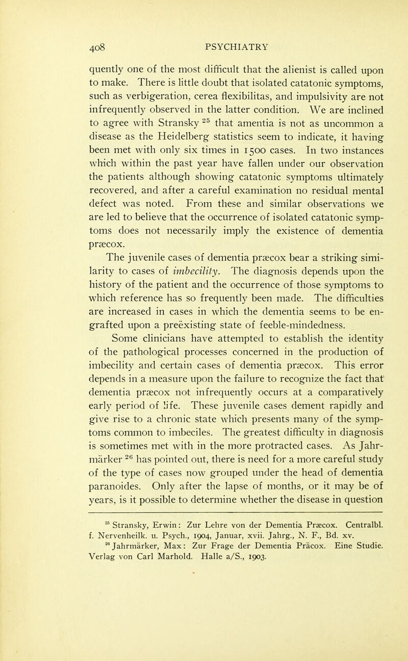 quently one of the most difificult that the ahenist is called upon to make. There is little doubt that isolated catatonic symptoms, such as verbigeration, cerea flexibilitas, and impulsivity are not infrequently observed in the latter condition. We are inclined to agree with Stransky that amentia is not as uncommon a disease as the Heidelberg statistics seem to indicate, it having been met with only six times in 1500 cases. In two instances which within the past year have fallen under our observation the patients although showing catatonic symptoms ultimately recovered, and after a careful examination no residual mental defect was noted. From these and similar observations we are led to believe that the occurrence of isolated catatonic symp- toms does not necessarily imply the existence of dementia praecox. The juvenile cases of dementia prsecox bear a striking simi- larity to cases of imbecility. The diagnosis depends upon the history of the patient and the occurrence of those symptoms to which reference has so frequently been made. The difficulties are increased in cases in which the dementia seems to be en- grafted upon a preexisting state of feeble-mindedness. Some clinicians have attempted to establish the identity of the pathological processes concerned in the production of imbecility and certain cases of dementia prsecox. This error depends in a measure upon the failure to recognize the fact that dementia prsecox not infrequently occurs at a comparatively early period of life. These juvenile cases dement rapidly and give rise to a chronic state which presents many of the symp- toms common to imbeciles. The greatest difficulty in diagnosis is sometimes met with in the more protracted cases. As Jahr- miirker has pointed out, there is need for a more careful study of the type of cases now grouped under the head of dementia paranoides. Only after the lapse of months, or it may be of years, is it possible to determine whether the disease in question ° Stransky, Erwin: Zur Lehre von der Dementia Prascox. Centralbl. f. Nervenheilk. u. Psych., 1904, Januar, xvii. Jahrg., N. F., Bd. xv. ^ Jahrmarker, Max: Zur Frage der Dementia Pracox. Eine Studie. Verlag von Carl Marhold. Halle a/S., 1903.