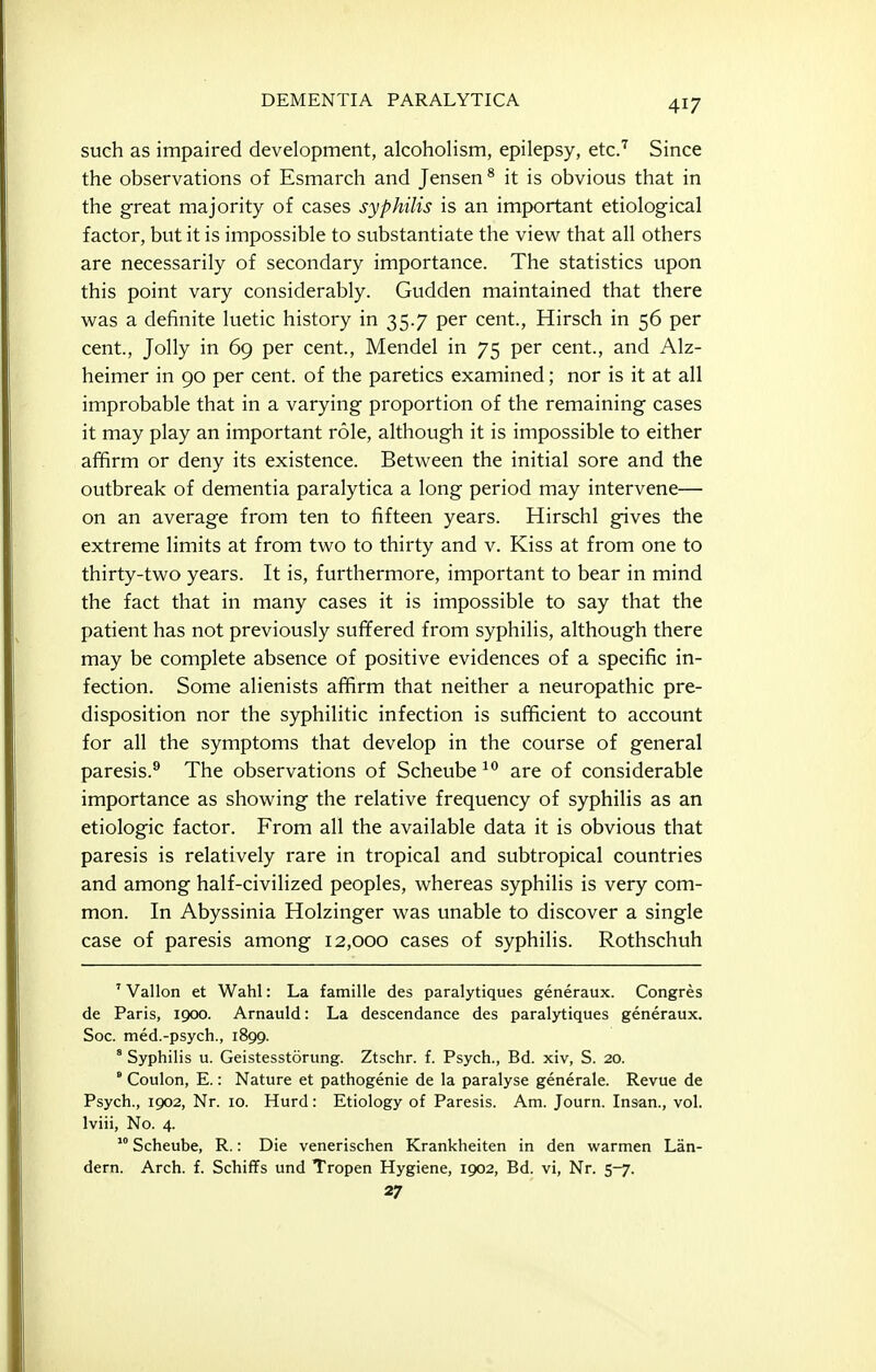 such as impaired development, alcoholism, epilepsy, etcJ Since the observations of Esmarch and Jensen * it is obvious that in the great majority of cases syphilis is an important etiological factor, but it is impossible to substantiate the view that all others are necessarily of secondary importance. The statistics upon this point vary considerably. Gudden maintained that there was a definite luetic history in 35.7 per cent., Hirsch in 56 per cent., Jolly in 69 per cent., Mendel in 75 per cent., and Alz- heimer in 90 per cent, of the paretics examined; nor is it at all improbable that in a varying proportion of the remaining cases it may play an important role, although it is impossible to either affirm or deny its existence. Between the initial sore and the outbreak of dementia paralytica a long period may intervene— on an average from ten to fifteen years. Hirschl gives the extreme limits at from two to thirty and v. Kiss at from one to thirty-two years. It is, furthermore, important to bear in mind the fact that in many cases it is impossible to say that the patient has not previously suffered from syphilis, although there may be complete absence of positive evidences of a specific in- fection. Some alienists affirm that neither a neuropathic pre- disposition nor the syphilitic infection is sufficient to account for all the symptoms that develop in the course of general paresis.® The observations of Scheube are of considerable importance as showing the relative frequency of syphilis as an etiologic factor. From all the available data it is obvious that paresis is relatively rare in tropical and subtropical countries and among half-civilized peoples, whereas syphilis is very com- mon. In Abyssinia Holzinger was unable to discover a single case of paresis among 12,000 cases of syphilis. Rothschuh ' Vallon et Wahl: La famille des paralytiques generaux. Congres de Paris, 1900. Arnauld: La descendance des paralytiques generaux. Soc. med.-psych., 1899. * Syphilis u. Geistesstorung. Ztschr. f. Psych., Bd. xiv, S. 20. ' Coulon, E.: Nature et pathogenic de la paralyse generale. Revue de Psych., 1902, Nr. 10. Hurd: Etiology of Paresis. Am. Journ. Insan., vol. Iviii, No. 4.  Scheube, R.: Die venerischen Krankheiten in den warmen Lan- dern. Arch. f. Schiffs und Tropen Hygiene, 1902, Bd. vi. Nr. 5-7. 27