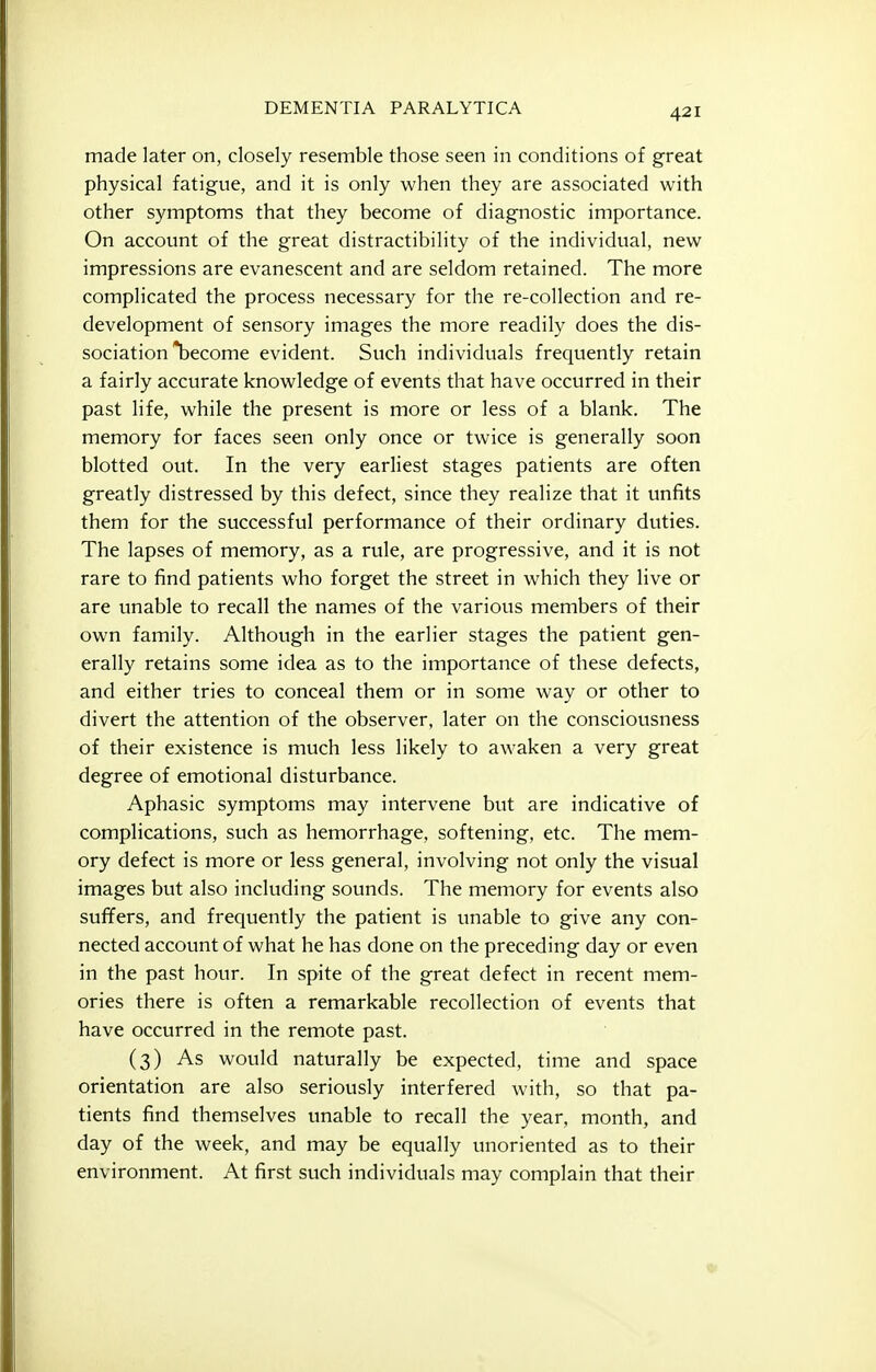 made later on, closely resemble those seen in conditions of great physical fatigue, and it is only when they are associated with other symptoms that they become of diagnostic importance. On account of the great distractibility of the individual, new impressions are evanescent and are seldom retained. The more complicated the process necessary for the re-collection and re- development of sensory images the more readily does the dis- sociation become evident. Such individuals frequently retain a fairly accurate knowledge of events that have occurred in their past life, while the present is more or less of a blank. The memory for faces seen only once or twice is generally soon blotted out. In the very earliest stages patients are often greatly distressed by this defect, since they realize that it unfits them for the successful performance of their ordinary duties. The lapses of memory, as a rule, are progressive, and it is not rare to find patients who forget the street in which they live or are unable to recall the names of the various members of their own family. Although in the earlier stages the patient gen- erally retains some idea as to the importance of these defects, and either tries to conceal them or in some way or other to divert the attention of the observer, later on the consciousness of their existence is much less likely to awaken a very great degree of emotional disturbance. Aphasic symptoms may intervene but are indicative of complications, such as hemorrhage, softening, etc. The mem- ory defect is more or less general, involving not only the visual images but also including sounds. The memory for events also suffers, and frequently the patient is unable to give any con- nected account of what he has done on the preceding day or even in the past hour. In spite of the great defect in recent mem- ories there is often a remarkable recollection of events that have occurred in the remote past. (3) As would naturally be expected, time and space orientation are also seriously interfered with, so that pa- tients find themselves unable to recall the year, month, and day of the week, and may be equally unoriented as to their environment. At first such individuals may complain that their
