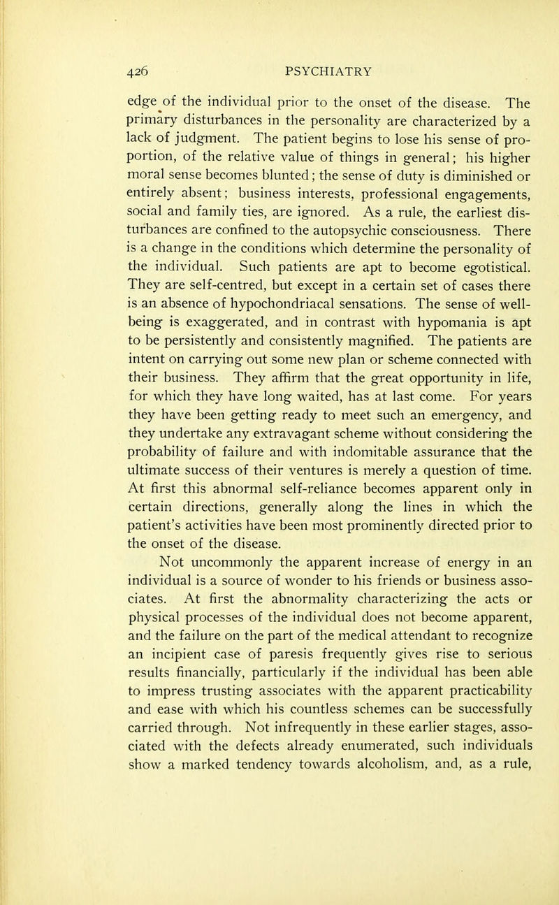 edge of the individual prior to the onset of the disease. The primary disturbances in the personaHty are characterized by a lack of judgment. The patient begins to lose his sense of pro- portion, of the relative value of things in general; his higher moral sense becomes blunted; the sense of duty is diminished or entirely absent; business interests, professional engagements, social and family ties, are ignored. As a rule, the earliest dis- turbances are confined to the autopsychic consciousness. There is a change in the conditions which determine the personality of the individual. Such patients are apt to become egotistical. They are self-centred, but except in a certain set of cases there is an absence of hypochondriacal sensations. The sense of well- being is exaggerated, and in contrast with hypomania is apt to be persistently and consistently magnified. The patients are intent on carrying out some new plan or scheme connected with their business. They affirm that the great opportunity in life, for which they have long waited, has at last come. For years they have been getting ready to meet such an emergency, and they undertake any extravagant scheme without considering the probability of failure and with indomitable assurance that the ultimate success of their ventures is merely a question of time. At first this abnormal self-reliance becomes apparent only in certain directions, generally along the lines in which the patient's activities have been most prominently directed prior to the onset of the disease. Not uncommonly the apparent increase of energy in an individual is a source of wonder to his friends or business asso- ciates. At first the abnormality characterizing the acts or physical processes of the individual does not become apparent, and the failure on the part of the medical attendant to recognize an incipient case of paresis frequently gives rise to serious results financially, particularly if the individual has been able to impress trusting associates with the apparent practicability and ease with which his countless schemes can be successfully carried through. Not infrequently in these earlier stages, asso- ciated with the defects already enumerated, such individuals show a marked tendency towards alcoholism, and, as a rule,