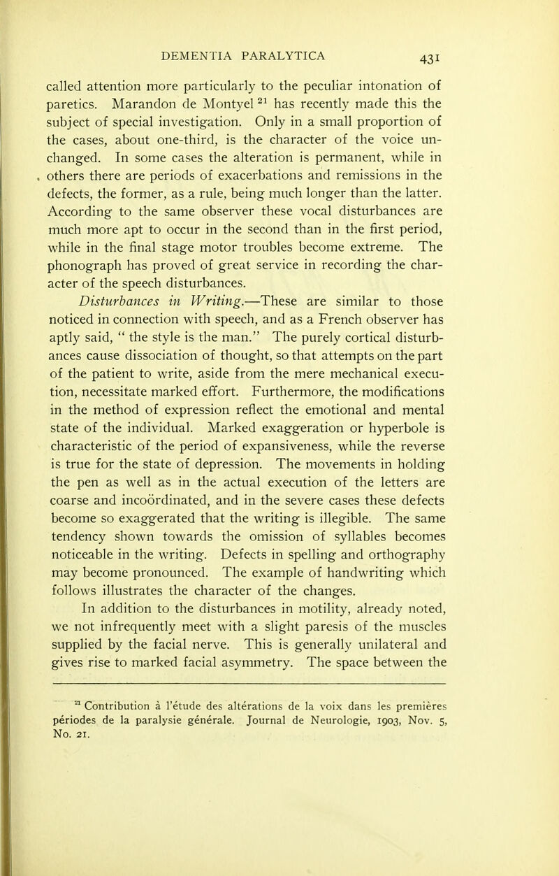 called attention more particularly to the peculiar intonation of paretics. Marandon de Montyel has recently made this the subject of special investigation. Only in a small proportion of the cases, about one-third, is the character of the voice un- changed. In some cases the alteration is permanent, while in others there are periods of exacerbations and remissions in the defects, the former, as a rule, being much longer than the latter. According to the same observer these vocal disturbances are much more apt to occur in the second than in the first period, while in the final stage motor troubles become extreme. The phonograph has proved of great service in recording the char- acter of the speech disturbances. Disturbances in Writing.—These are similar to those noticed in connection with speech, and as a French observer has aptly said,  the style is the man. The purely cortical disturb- ances cause dissociation of thought, so that attempts on the part of the patient to write, aside from the mere mechanical execu- tion, necessitate marked effort. Furthermore, the modifications in the method of expression reflect the emotional and mental state of the individual. Marked exaggeration or hyperbole is characteristic of the period of expansiveness, while the reverse is true for the state of depression. The movements in holding the pen as well as in the actual execution of the letters are coarse and incoordinated, and in the severe cases these defects become so exaggerated that the writing is illegible. The same tendency shown towards the omission of syllables becomes noticeable in the writing. Defects in spelling and orthography may become pronounced. The example of handwriting which follows illustrates the character of the changes. In addition to the disturbances in motility, already noted, we not infrequently meet with a slight paresis of the muscles supplied by the facial nerve. This is generally unilateral and gives rise to marked facial asymmetry. The space between the ^ Contribution a I'etude des alterations de la voix dans les premieres periodes de la paralysie generale. Journal de Neurologic, 1903, Nov. 5,