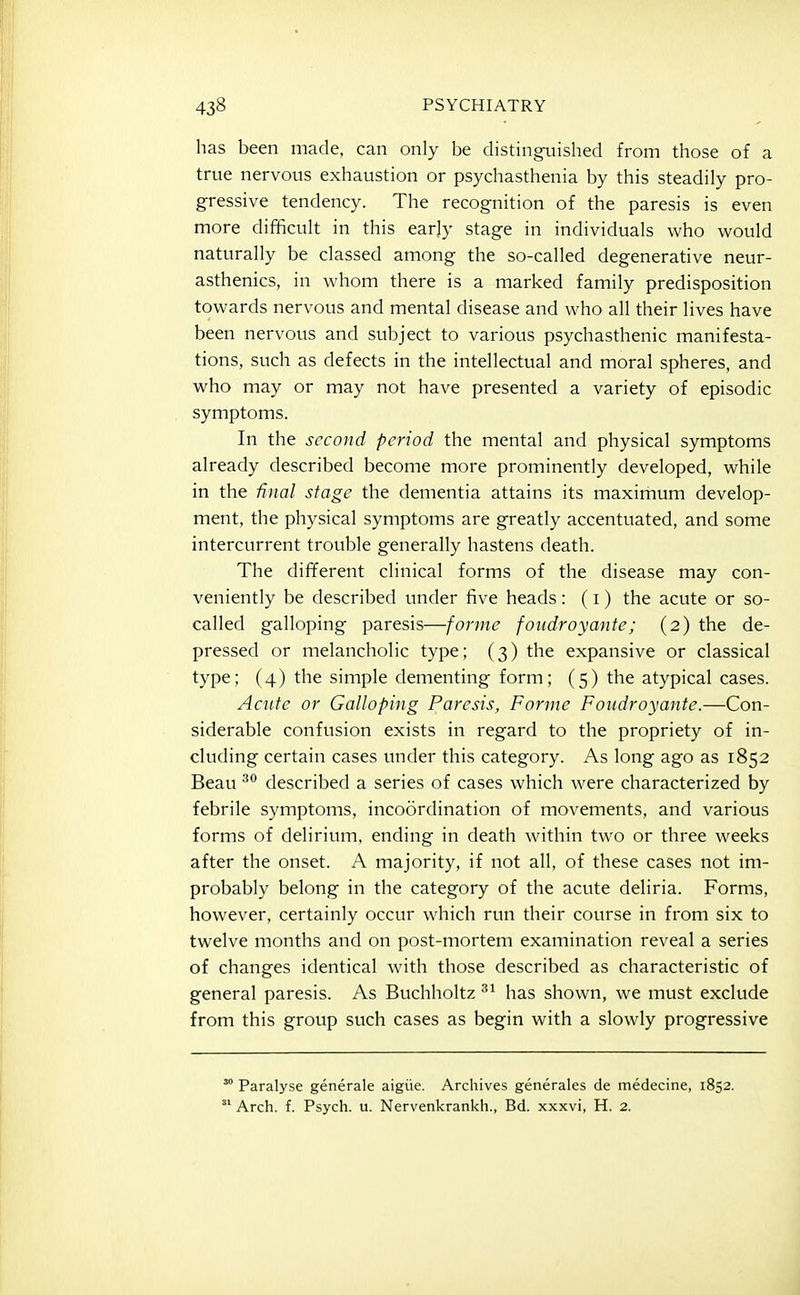 has been made, can only be distingxiished from those of a true nervous exhaustion or psychasthenia by this steadily pro- gressive tendency. The recognition of the paresis is even more difficult in this early stage in individuals who would naturally be classed among the so-called degenerative neur- asthenics, in whom there is a marked family predisposition towards nervous and mental disease and who all their lives have been nervous and subject to various psychasthenic manifesta- tions, such as defects in the intellectual and moral spheres, and who may or may not have presented a variety of episodic symptoms. In the second period the mental and physical symptoms already described become more prominently developed, while in the final stage the dementia attains its maximum develop- ment, the physical symptoms are greatly accentuated, and some intercurrent trouble generally hastens death. The different clinical forms of the disease may con- veniently be described under five heads : (i) the acute or so- called galloping paresis—forme foudroyante; (2) the de- pressed or melancholic type; (3) the expansive or classical type; (4) the simple dementing form; (5) the atypical cases. Acute or Galloping Paresis, Forme Foudroyante.—Con- siderable confusion exists in regard to the propriety of in- cluding certain cases under this category. As long ago as 1852 Beau described a series of cases which were characterized by febrile symptoms, incoordination of movements, and various forms of delirium, ending in death within two or three weeks after the onset. A majority, if not all, of these cases not im- probably belong in the category of the acute deliria. Forms, however, certainly occur which run their course in from six to twelve months and on post-mortem examination reveal a series of changes identical with those described as characteristic of general paresis. As Buchholtz has shown, we must exclude from this group such cases as begin with a slowly progressive Paralyse generale aigiie. Archives generales de medecine, 1852. Arch. f. Psych, u. Nervenkrankh., Bd. xxxvi, H. 2.