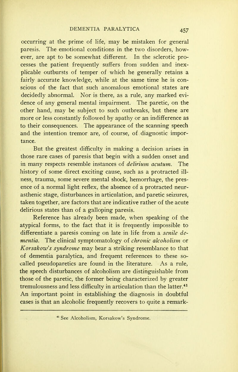 occurring at the prime of life, may be mistaken for general paresis. The emotional conditions in the two disorders, how- ever, are apt to be somewhat different. In the sclerotic pro- cesses the patient frequently suffers from sudden and inex- plicable outbursts of temper of which he generally retains a fairly accurate knowledge, while at the same time he is con- scious of the fact that such anomalous emotional states are decidedly abnormal. Nor is there, as a rule, any marked evi- dence of any general mental impairment. The paretic, on the other hand, may be subject to such outbreaks, but these are more or less constantly followed by apathy or an indifference as to their consequences. The appearance of the scanning speech and the intention tremor are, of course, of diagnostic impor- tance. But the greatest difficulty in making a decision arises in those rare cases of paresis that begin with a sudden onset and in many respects resemble instances of delirium acutum. The history of some direct exciting cause, such as a protracted ill- ness, trauma, some severe mental shock, hemorrhage, the pres- ence of a normal light reflex, the absence of a protracted neur- asthenic stage, disturbances in articulation, and paretic seizures, taken together, are factors that are indicative rather of the acute delirious states than of a galloping paresis. Reference has already been made, when speaking of the atypical forms, to the fact that it is frequently impossible to differentiate a paresis coming on late in life from a senile de- mentia. The clinical symptomatology of chronic alcoholism or Korsakow's syndrome may bear a striking resemblance to that of dementia paralytica, and frequent references to these so- called pseudoparetics are found in the literature. As a rule, the speech disturbances of alcoholism are distinguishable from those of the paretic, the former being characterized by greater tremulousness and less difficulty in articulation than the latter.*^ An important point in establishing the diagnosis in doubtful cases is that an alcoholic frequently recovers to quite a remark-  See Alcoholism, Korsakow's Syndrome.