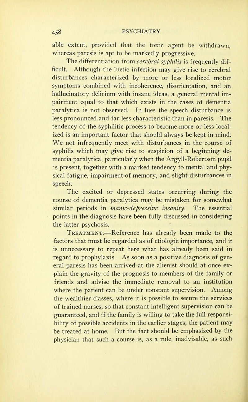 able extent, provided that the toxic agent be withdrawn, whereas paresis is apt to be markedly progressive. The differentiation from cerebral syphilis is frequently dif- ficult. Although the luetic infection may give rise to cerebral disturbances characterized by more or less localized motor symptoms combined with incoherence, disorientation, and an hallucinatory delirium with insane ideas, a general mental im- pairment equal to that which exists in the cases of dementia paralytica is not observed. In lues the speech disturbance is less pronounced and far less characteristic than in paresis. The tendency of the syphilitic process to become more or less local- ized is an important factor that should always be kept in mind. We not infrequently meet with disturbances in the course of syphilis which may give rise to suspicion of a beginning de- mentia paralytica, particularly when the Argyll-Robertson pupil is present, together with a marked tendency to mental and phy- sical fatigue, impairment of memory, and slight disturbances in speech. The excited or depressed states occurring during the course of dementia paralytica may be mistaken for somewhat similar periods in manic-depressive insanity. The essential points in the diagnosis have been fully discussed in considering the latter psychosis. Treatment.—Reference has already been made to the factors that must be regarded as of etiologic importance, and it is unnecessary to repeat here what has already been said in regard to prophylaxis. As soon as a positive diagnosis of gen- eral paresis has been arrived at the alienist should at once ex- plain the gravity of the prognosis to members of the family or friends and advise the immediate removal to an institution where the patient can be under constant supervision. Among the wealthier classes, where it is possible to secure the services of trained nurses, so that constant intelligent supervision can be guaranteed, and if the family is willing to take the full responsi- bility of possible accidents in the earlier stages, the patient may be treated at home. But the fact should be emphasized by the physician that such a course is, as a rule, inadvisable, as such