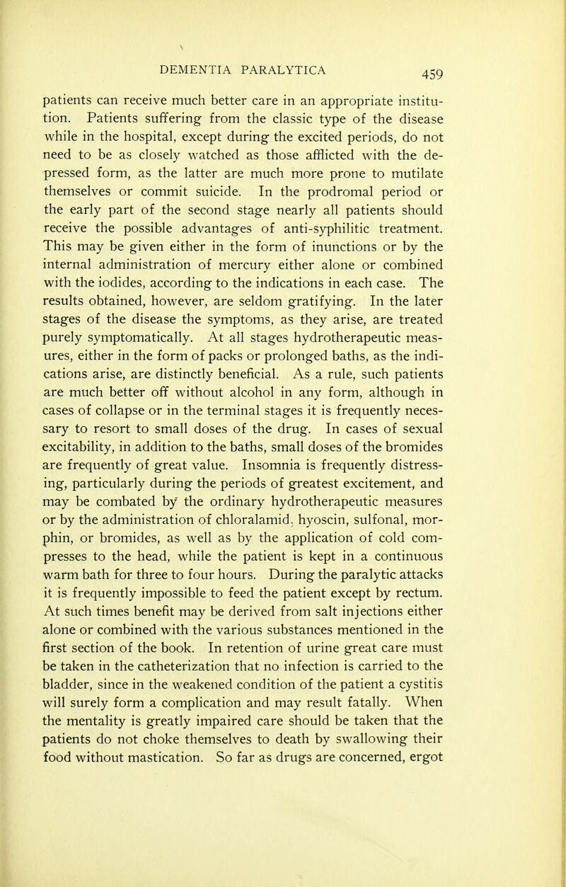 patients can receive much better care in an appropriate institu- tion. Patients suffering from the classic type of the disease while in the hospital, except during the excited periods, do not need to be as closely watched as those afflicted with the de- pressed form, as the latter are much more prone to mutilate themselves or commit suicide. In the prodromal period or the early part of the second stage nearly all patients should receive the possible advantages of anti-syphilitic treatment. This may be given either in the form of inunctions or by the internal administration of mercury either alone or combined with the iodides, according to the indications in each case. The results obtained, however, are seldom gratifying. In the later stages of the disease the symptoms, as they arise, are treated purely symptomatically. At all stages hydrotherapeutic meas- ures, either in the form of packs or prolonged baths, as the indi- cations arise, are distinctly beneficial. As a rule, such patients are much better off without alcohol in any form, although in cases of collapse or in the terminal stages it is frequently neces- sary to resort to small doses of the drug. In cases of sexual excitability, in addition to the baths, small doses of the bromides are frequently of great value. Insomnia is frequently distress- ing, particularly during the periods of greatest excitement, and may be combated by the ordinary hydrotherapeutic measures or by the administration of chloralamid. hyoscin, sulfonal, mor- phin, or bromides, as well as by the application of cold com- presses to the head, while the patient is kept in a continuous warm bath for three to four hours. During the paralytic attacks it is frequently impossible to feed the patient except by rectum. At such times benefit may be derived from salt injections either alone or combined with the various substances mentioned in the first section of the book. In retention of urine great care must be taken in the catheterization that no infection is carried to the bladder, since in the weakened condition of the patient a cystitis will surely form a complication and may result fatally. When the mentality is greatly impaired care should be taken that the patients do not choke themselves to death by swallowing their food without mastication. So far as drugs are concerned, ergot