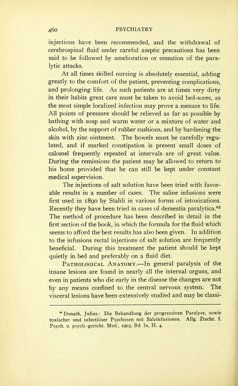 injections have been recommended, and the withdrawal of cerebrospinal fluid under careful aseptic precautions has been said to be followed by amelioration or cessation of the para- lytic attacks. At all times skilled nursing is absolutely essential, adding greatly to the comfort of the patient, preventing complications, and prolonging life. As such patients are at times very dirty in their habits great care must be taken to avoid bed-sores, as the most simple localized infection may prove a menace to life. All points of pressure should be relieved as far as possible by bathing with soap and warm water or a mixture of water and alcohol, by the support of rubber cushions, and by hardening the skin with zinc ointment. The bowels must be carefully regu- lated, and if marked constipation is present small doses of calomel frequently repeated at intervals are of great value. During the remissions the patient may be allowed to return to his home provided that he can still be kept under constant medical supervision. The injections of salt solution have been tried with favor- able results in a number of cases. The saline infusions were first used in 1890 by Stahli in various forms of intoxications. Recently they have been tried in cases of dementia paralytica.*^ The method of procedure has been described in detail in the first section of the book, in which the formula for the fluid which seems to afford the best results has also been given. In addition to the infusions rectal injections of salt solution are frequently beneficial. During this treatment the patient should be kept quietly in bed and preferably on a fluid diet. Pathological Anatomy.—In general paralysis of the insane lesions are found in nearly all the internal organs, and even in patients who die early in the disease the changes are not by any means confined to the central nervous system. The visceral lesions have been extensively studied and may be classi-  Donath, Julius: Die Behandlung der progressiven Paralyse, sowie toxischer und infectioser Psychosen mit Salzinfusionen. Allg. Ztschr. f. Psych, u. psych.-gericht. Med., 1903, Bd. Ix, H. 4.