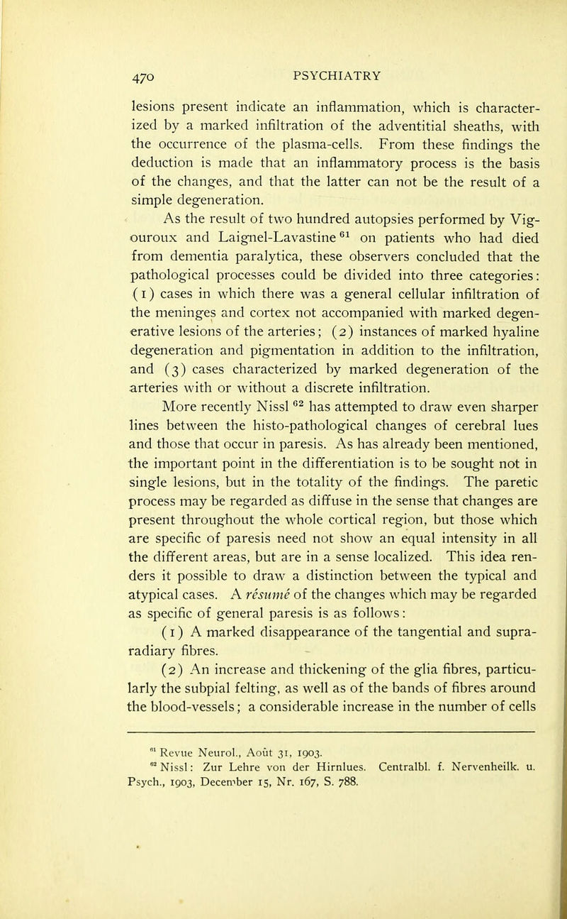 lesions present indicate an inflammation, which is character- ized by a marked infiltration of the adventitial sheaths, with the occurrence of the plasma-cells. From these findings the deduction is made that an inflammatory process is the basis of the changes, and that the latter can not be the result of a simple degeneration. As the result of two hundred autopsies performed by Vig- ouroux and Laignel-Lavastine on patients who had died from dementia paralytica, these observers concluded that the pathological processes could be divided into three categories: (i) cases in which there was a general cellular infiltration of the meninges and cortex not accompanied with marked degen- erative lesions of the arteries; (2) instances of marked hyaline degeneration and pigmentation in addition to the infiltration, and (3) cases characterized by marked degeneration of the arteries with or without a discrete infiltration. More recently Nissl has attempted to draw even sharper lines between the histo-pathological changes of cerebral lues and those that occur in paresis. As has already been mentioned, the important point in the differentiation is to be sought not in single lesions, but in the totality of the findings. The paretic process may be regarded as diffuse in the sense that changes are present throughout the whole cortical region, but those which are specific of paresis need not show an equal intensity in all the different areas, but are in a sense localized. This idea ren- ders it possible to draw a distinction between the typical and atypical cases. A resume of the changes which may be regarded as specific of general paresis is as follows: (1) A marked disappearance of the tangential and supra- radiary fibres. (2) An increase and thickening of the glia fibres, particu- larly the subpial felting, as well as of the bands of fibres around the blood-vessels; a considerable increase in the number of cells 'Revue Neurol., Aoiit 31, 1903. °* Nissl: Zur Lehre von der Hirnlues. Centralbl. f. Nervenheilk. u. Psych., 1903, Decen->ber 15, Nr. 167, S. 788.