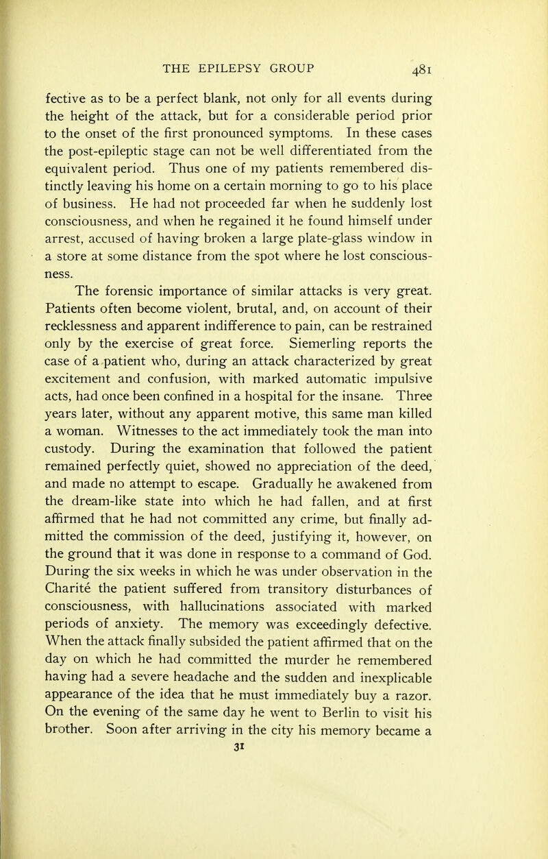 fective as to be a perfect blank, not only for all events during the height of the attack, but for a considerable period prior to the onset of the first pronounced symptoms. In these cases the post-epileptic stage can not be well differentiated from the equivalent period. Thus one of my patients remembered dis- tinctly leaving his home on a certain morning to go to his place of business. He had not proceeded far when he suddenly lost consciousness, and when he regained it he found himself under arrest, accused of having broken a large plate-glass window in a store at some distance from the spot where he lost conscious- ness. The forensic importance of similar attacks is very great. Patients often become violent, brutal, and, on account of their recklessness and apparent indifference to pain, can be restrained only by the exercise of great force. Siemerling reports the case of a patient who, during an attack characterized by great excitement and confusion, with marked automatic impulsive acts, had once been confined in a hospital for the insane. Three years later, without any apparent motive, this same man killed a woman. Witnesses to the act immediately took the man into custody. During the examination that followed the patient remained perfectly quiet, showed no appreciation of the deed, and made no attempt to escape. Gradually he awakened from the dream-like state into which he had fallen, and at first affirmed that he had not committed any crime, but finally ad- mitted the commission of the deed, justifying it, however, on the ground that it was done in response to a command of God. During the six weeks in which he was under observation in the Charite the patient suffered from transitory disturbances of consciousness, with hallucinations associated with marked periods of anxiety. The memory was exceedingly defective. When the attack finally subsided the patient affirmed that on the day on which he had committed the murder he remembered having had a severe headache and the sudden and inexplicable appearance of the idea that he must immediately buy a razor. On the evening of the same day he went to Berlin to visit his brother. Soon after arriving in the city his memory became a 31