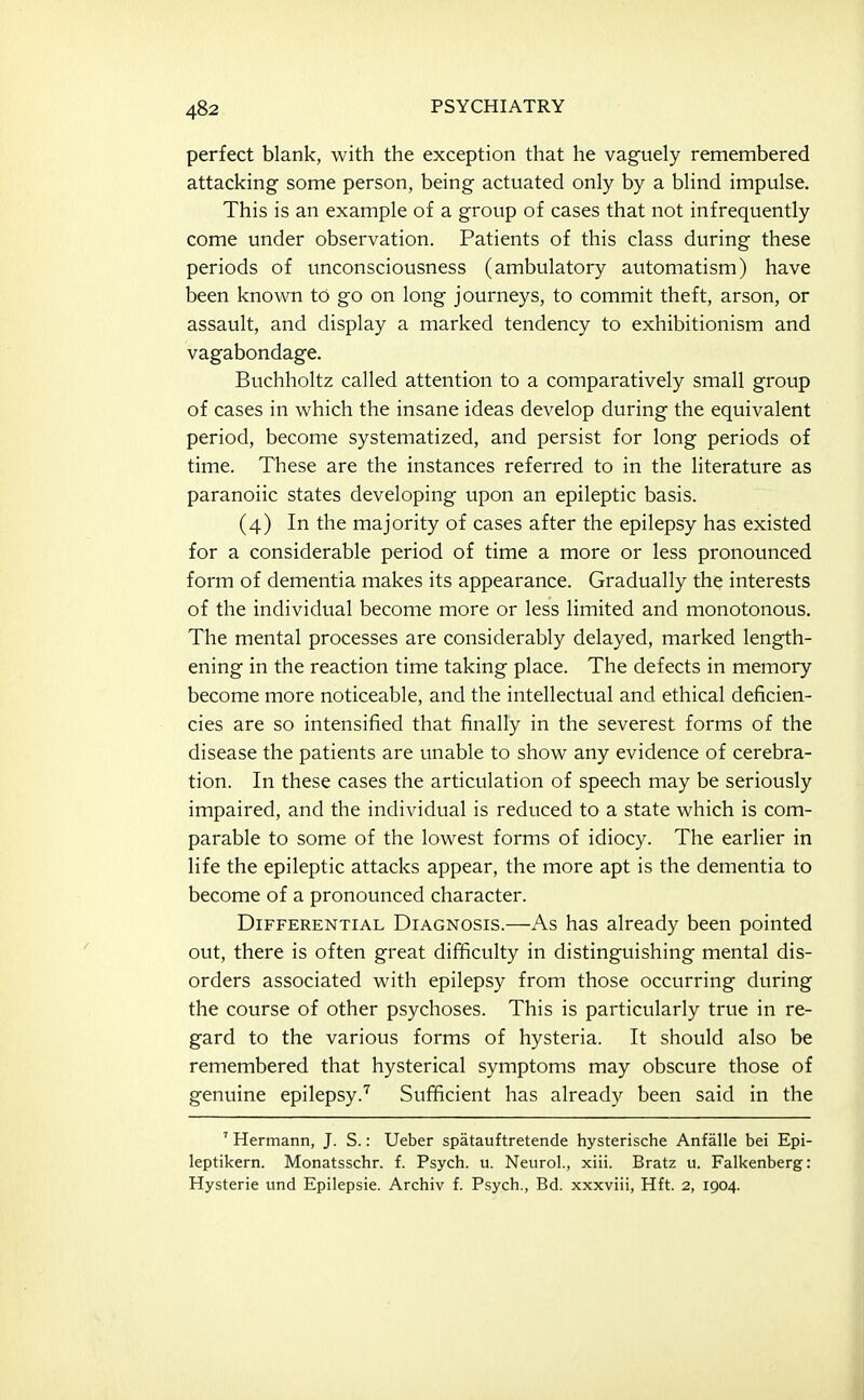 perfect blank, with the exception that he vaguely remembered attacking some person, being actuated only by a blind impulse. This is an example of a group of cases that not infrequently come under observation. Patients of this class during these periods of unconsciousness (ambulatory automatism) have been known to go on long journeys, to commit theft, arson, or assault, and display a marked tendency to exhibitionism and vagabondage. Buchholtz called attention to a comparatively small group of cases in which the insane ideas develop during the equivalent period, become systematized, and persist for long periods of time. These are the instances referred to in the literature as paranoiic states developing upon an epileptic basis. (4) In the majority of cases after the epilepsy has existed for a considerable period of time a more or less pronounced form of dementia makes its appearance. Gradually the interests of the individual become more or less limited and monotonous. The mental processes are considerably delayed, marked length- ening in the reaction time taking place. The defects in memory become more noticeable, and the intellectual and ethical deficien- cies are so intensified that finally in the severest forms of the disease the patients are unable to show any evidence of cerebra- tion. In these cases the articulation of speech may be seriously impaired, and the individual is reduced to a state which is com- parable to some of the lowest forms of idiocy. The earlier in life the epileptic attacks appear, the more apt is the dementia to become of a pronounced character. Differential Diagnosis.—As has already been pointed out, there is often great difficulty in distinguishing mental dis- orders associated with epilepsy from those occurring during the course of other psychoses. This is particularly true in re- gard to the various forms of hysteria. It should also be remembered that hysterical symptoms may obscure those of genuine epilepsy.Sufficient has already been said in the ' Hermann, J. S.: Ueber spatauftretende hysterische Anfalle bei Epi- leptikern. Monatsschr. f. Psych, u. Neurol., xiii. Bratz u. Falkenberg: Hysterie und Epilepsie. Archiv f. Psych., Bd. xxxviii, Hft. 2, 1904.