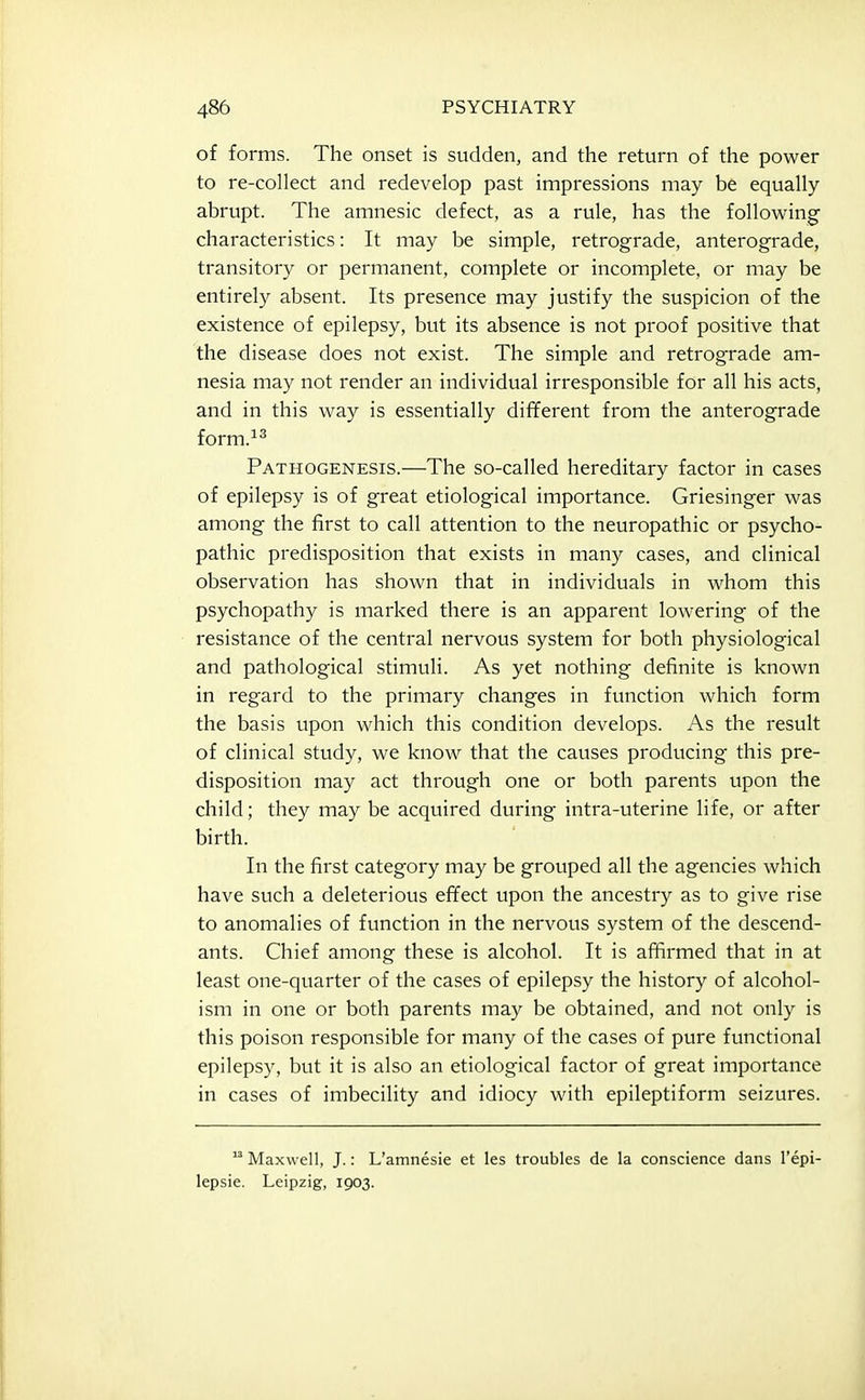 of forms. The onset is sudden, and the return of the power to re-collect and redevelop past impressions may be equally- abrupt. The amnesic defect, as a rule, has the following characteristics: It may be simple, retrograde, anterograde, transitory or permanent, complete or incomplete, or may be entirely absent. Its presence may justify the suspicion of the existence of epilepsy, but its absence is not proof positive that the disease does not exist. The simple and retrograde am- nesia may not render an individual irresponsible for all his acts, and in this way is essentially different from the anterograde form.^^ Pathogenesis.—The so-called hereditary factor in cases of epilepsy is of great etiological importance. Griesinger was among the first to call attention to the neuropathic or psycho- pathic predisposition that exists in many cases, and clinical observation has shown that in individuals in whom this psychopathy is marked there is an apparent lowering of the resistance of the central nervous system for both physiological and pathological stimuli. As yet nothing definite is known in regard to the primary changes in function which form the basis upon which this condition develops. As the result of clinical study, we know that the causes producing this pre- disposition may act through one or both parents upon the child; they may be acquired during intra-uterine life, or after birth. In the first category may be grouped all the agencies which have such a deleterious effect upon the ancestry as to give rise to anomalies of function in the nervous system of the descend- ants. Chief among these is alcohol. It is affirmed that in at least one-quarter of the cases of epilepsy the history of alcohol- ism in one or both parents may be obtained, and not only is this poison responsible for many of the cases of pure functional epilepsy, but it is also an etiological factor of great importance in cases of imbecility and idiocy with epileptiform seizures.  Maxwell, J.: L'amnesie et les troubles de la conscience dans I'epi- lepsie. Leipzig, 1903.