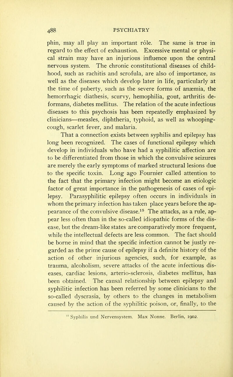 phin, may all play an important role. The same is true in regard to the effect of exhaustion. Excessive mental or physi- cal strain may have an injurious influence upon the central nervous system. The chronic constitutional diseases of child- hood, such as rachitis and scrofula, are also of importance, as well as the diseases which develop later in life, particularly at the time of puberty, such as the severe forms of anaemia, the hemorrhagic diathesis, scurvy, hemophilia, gout, arthritis de- formans, diabetes mellitus. The relation of the acute infectious diseases to this psychosis has been repeatedly emphasized by clinicians—measles, diphtheria, typhoid, as well as whooping- cough, scarlet fever, and malaria. That a connection exists between syphilis and epilepsy has long been recognized. The cases of functional epilepsy which develop in individuals who have had a syphilitic affection are to be differentiated from those in which the convulsive seizures are merely the early symptoms of marked structural lesions due to the specific toxin. Long ago Fournier called attention to the fact that the primary infection might become an etiologic factor of great importance in the pathogenesis of cases of epi- lepsy. Parasyphilitic epilepsy often occurs in individuals in whom the primary infection has taken place years before the ap- pearance of the convulsive disease.^^ The attacks, as a rule, ap- pear less often than in the so-called idiopathic forms of the dis- ease, but the dream-like states are comparatively more frequent, while the intellectual defects are less common. The fact should be borne in mind that the specific infection cannot be justly re- garded as the prime cause of epilepsy if a definite history of the action of other injurious agencies, such, for example, as trauma, alcoholism, severe attacks of the acute infectious dis- eases, cardiac lesions, arterio-sclerosis, diabetes mellitus, has been obtained. The causal relationship between epilepsy and syphilitic infection has been referred by some clinicians to the so-called dyscrasia, by others to the changes in metabolism caused by the action of the syphilitic poison, or, finally, to the Syphilis und Nervensystem. Max Nonne. Berlin, 1902.