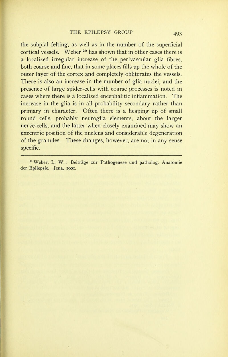 the subpial felting, as well as in the number of the superficial cortical vessels. Weber has shown that in other cases there is a localized irregular increase of the perivascular glia fibres, both coarse and fine, that in some places fills up the whole of the outer layer of the cortex and completely obliterates the vessels. There is also an increase in the number of glia nuclei, and the presence of large spider-cells with coarse processes is noted in cases where there is a localized encephalitic inflammation. The increase in the glia is in all probability secondary rather than primary in character. Often there is a heaping up of small round cells, probably neuroglia elements, about the larger nerve-cells, and the latter when closely examined may show an excentric position of the nucleus and considerable degeneration of the granules. These changes, however, are not in any sense specific. Weber, L. W.: Beitrage zur Pathogenese und patholog. Anatomie der Epilepsia. Jena, igoi.