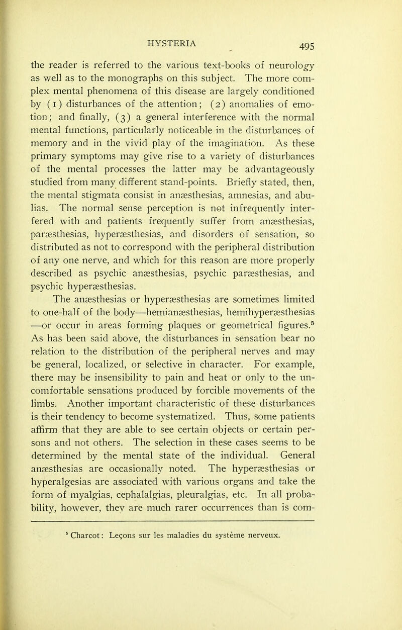 the reader is referred to the various text-books of neurolo^ as well as to the monographs on this subject. The more com- plex mental phenomena of this disease are largely conditioned by (i) disturbances of the attention; (2) anomalies of emo- tion; and finally, (3) a general interference with the normal mental functions, particularly noticeable in the disturbances of memory and in the vivid play of the imagination. As these primary symptoms may give rise to a variety of disturbances of the mental processes the latter may be advantageously studied from many different stand-points. Briefly stated, then, the mental stigmata consist in anjesthesias, amnesias, and abu- lias. The normal sense perception is not infrequently inter- fered with and patients frequently sufifer from anaesthesias, paraesthesias, hyperaesthesias, and disorders of sensation, so distributed as not to correspond with the peripheral distribution of any one nerve, and which for this reason are more properly described as psychic anaesthesias, psychic paraesthesias, and psychic hyperaesthesias. The anaesthesias or hyperaesthesias are sometimes limited to one-half of the body—hemianaesthesias, hemihyperaesthesias —or occur in areas forming plaques or geometrical figures.^ As has been said above, the disturbances in sensation bear no relation to the distribution of the peripheral nerves and may be general, localized, or selective in character. For example, there may be insensibility to pain and heat or only to the un- comfortable sensations produced by forcible movements of the limbs. Another important characteristic of these disturbances is their tendency to become systematized. Thus, some patients affirm that they are able to see certain objects or certain per- sons and not others. The selection in these cases seems to be determined by the mental state of the individual. General anaesthesias are occasionally noted. The hyperaesthesias or hyperalgesias are associated with various organs and take the form of myalgias, cephalalgias, pleuralgias, etc. In all proba- bility, however, thev are much rarer occurrences than is com- ° Charcot: Legons sur les maladies du systeme nerveux.