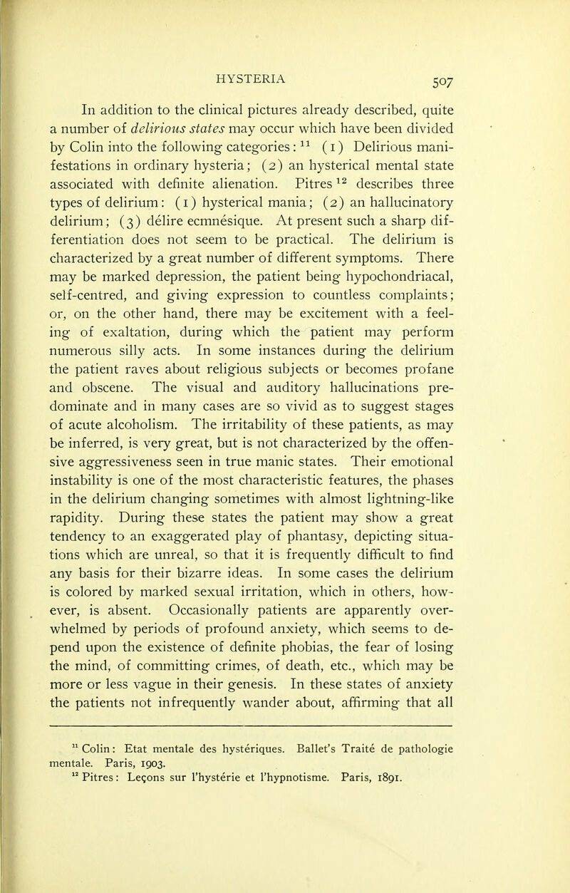 In addition to the clinical pictures already described, quite a number of delirious states may occur which have been divided by Colin into the following categories (i) Delirious mani- festations in ordinary hysteria; (2) an hysterical mental state associated with definite alienation. Pitres describes three types of delirium: (i) hysterical mania; (2) an hallucinatory- delirium; (3) delire ecmnesique. At present such a sharp dif- ferentiation does not seem to be practical. The delirium is characterized by a great number of different symptoms. There may be marked depression, the patient being hypochondriacal, self-centred, and giving expression to countless complaints; or, on the other hand, there may be excitement with a feel- ing of exaltation, during which the patient may perform numerous silly acts. In some instances during the delirium the patient raves about religious subjects or becomes profane and obscene. The visual and auditory hallucinations pre- dominate and in many cases are so vivid as to suggest stages of acute alcoholism. The irritability of these patients, as may be inferred, is very great, but is not characterized by the offen- sive aggressiveness seen in true manic states. Their emotional instability is one of the most characteristic features, the phases in the delirium changing sometimes with almost lightning-like rapidity. During these states the patient may show a great tendency to an exaggerated play of phantasy, depicting situa- tions which are unreal, so that it is frequently difficult to find any basis for their bizarre ideas. In some cases the delirium is colored by marked sexual irritation, which in others, how- ever, is absent. Occasionally patients are apparently over- whelmed by periods of profound anxiety, which seems to de- pend upon the existence of definite phobias, the fear of losing the mind, of committing crimes, of death, etc., which may be more or less vague in their genesis. In these states of anxiety the patients not infrequently wander about, affirming that all  Colin: Etat mentale des hysteriques. Ballet's Traite de pathologic mentale. Paris, 1903. Pitres: Legons sur I'hysterie et Thypnotisme. Paris, 1891.