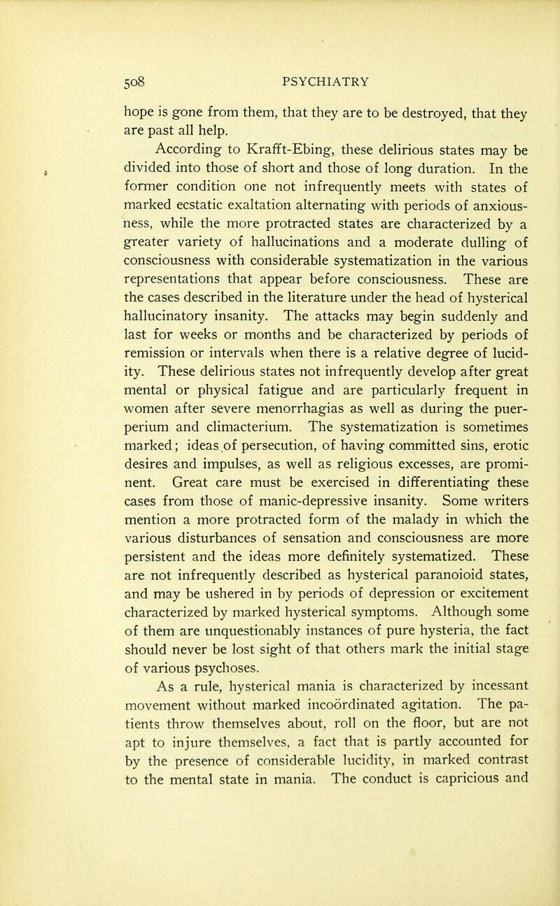hope is gone from them, that they are to be destroyed, that they are past all help. According to Krafft-Ebing, these delirious states may be divided into those of short and those of long duration. In the former condition one not infrequently meets with states of marked ecstatic exaltation alternating with periods of anxious- ness, while the more protracted states are characterized by a greater variety of hallucinations and a moderate dulling of consciousness with considerable systematization in the various representations that appear before consciousness. These are the cases described in the literature under the head of hysterical hallucinatory insanity. The attacks may begin suddenly and last for weeks or months and be characterized by periods of remission or intervals when there is a relative degree of lucid- ity. These delirious states not infrequently develop after great mental or physical fatigue and are particularly frequent in women after severe menorrhagias as well as during the puer- perium and climacterium. The systematization is sometimes marked; ideas,of persecution, of having committed sins, erotic desires and impulses, as well as religious excesses, are promi- nent. Great care must be exercised in differentiating these cases from those of manic-depressive insanity. Some writers mention a more protracted form of the malady in which the various disturbances of sensation and consciousness are more persistent and the ideas more definitely systematized. These are not infrequently described as hysterical paranoioid states, and may be ushered in by periods of depression or excitement characterized by marked hysterical symptoms. Although some of them are unquestionably instances of pure hysteria, the fact should never be lost sight of that others mark the initial stage of various psychoses. As a rule, hysterical mania is characterized by incessant movement without marked incoordinated agitation. The pa- tients throw themselves about, roll on the floor, but are not apt to injure themselves, a fact that is partly accounted for by the presence of considerable lucidity, in marked contrast to the mental state in mania. The conduct is capricious and