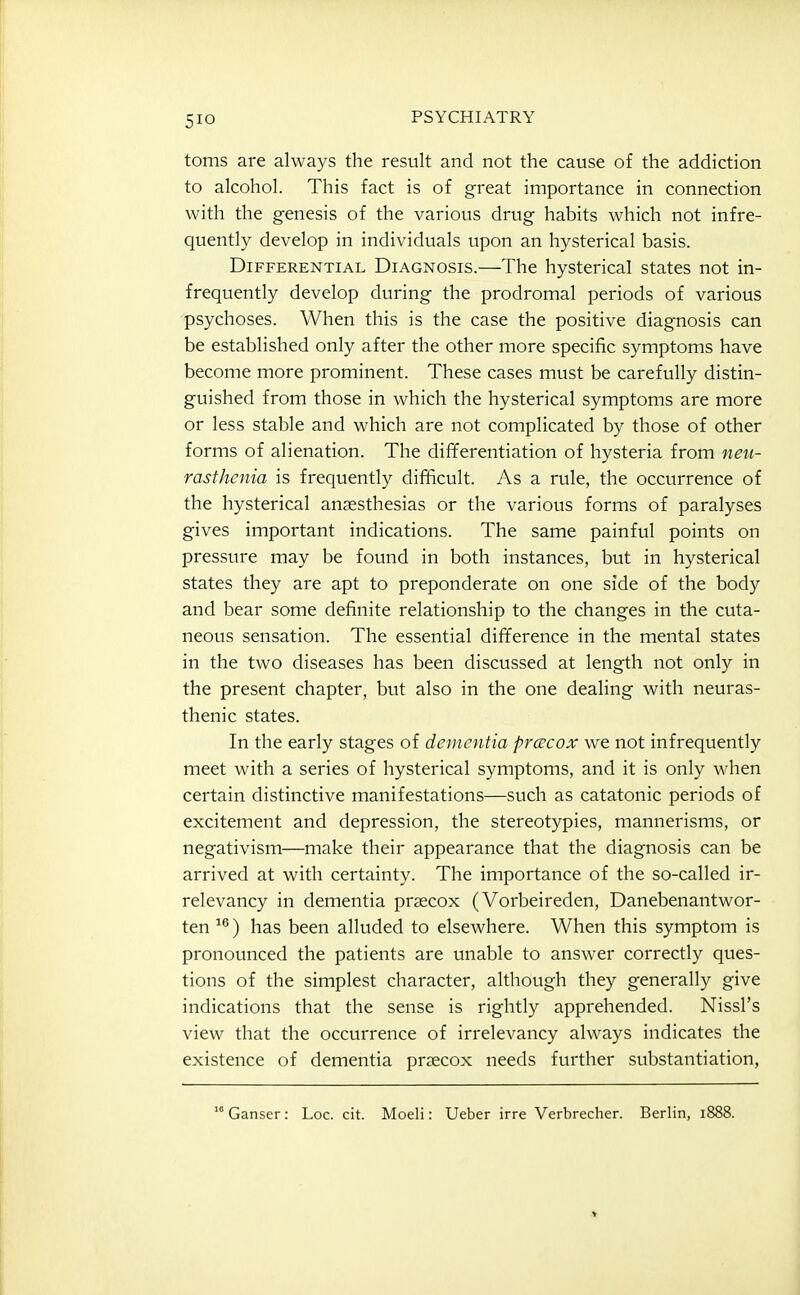toms are always the result and not the cause of the addiction to alcohol. This fact is of great importance in connection with the genesis of the various drug habits which not infre- quently develop in individuals upon an hysterical basis. Differential Diagnosis.—The hysterical states not in- frequently develop during the prodromal periods of various psychoses. When this is the case the positive diagnosis can be established only after the other more specific symptoms have become more prominent. These cases must be carefully distin- guished from those in which the hysterical symptoms are more or less stable and which are not complicated by those of other forms of alienation. The differentiation of hysteria from neu- rasthenia is frequently difficult. As a rule, the occurrence of the hysterical anaesthesias or the various forms of paralyses gives important indications. The same painful points on pressure may be found in both instances, but in hysterical states they are apt to preponderate on one side of the body and bear some definite relationship to the changes in the cuta- neous sensation. The essential difference in the mental states in the two diseases has been discussed at length not only in the present chapter, but also in the one dealing with neuras- thenic states. In the early stages of dementia prcECOX we not infrequently meet with a series of hysterical symptoms, and it is only when certain distinctive manifestations—such as catatonic periods of excitement and depression, the stereotypies, mannerisms, or negativism—make their appearance that the diagnosis can be arrived at with certainty. The importance of the so-called ir- relevancy in dementia praecox (Vorbeireden, Danebenantwor- ten ^®) has been alluded to elsewhere. When this symptom is pronounced the patients are unable to answer correctly ques- tions of the simplest character, although they generally give indications that the sense is rightly apprehended. Nissl's view that the occurrence of irrelevancy always indicates the existence of dementia prsecox needs further substantiation, Ganser: Loc. cit. Moeli: Ueber irre Verbrecher. Berlin, 1888.